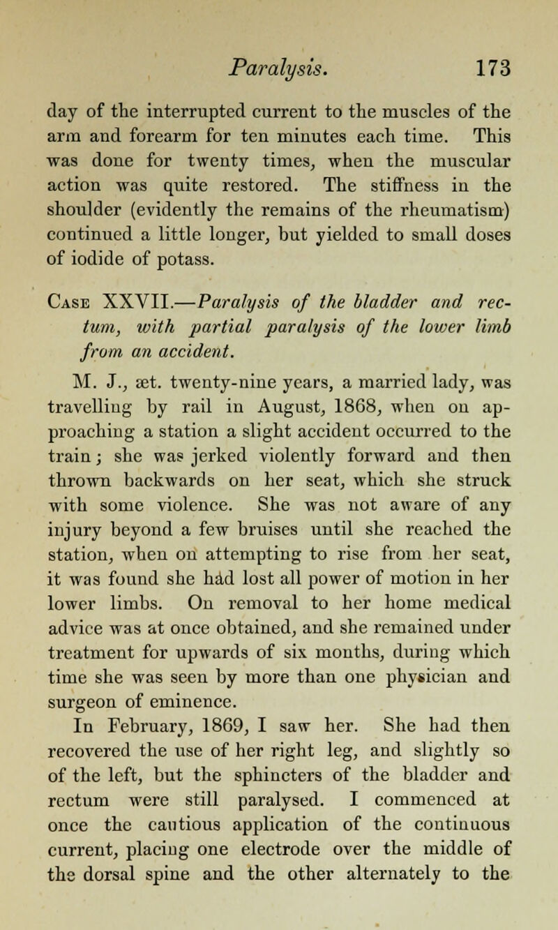 day of the interrupted current to the muscles of the arm and forearm for ten minutes each time. This was done for twenty times, when the muscular action was quite restored. The stiffness in the shoulder (evidently the remains of the rheumatism) continued a little longer, but yielded to small doses of iodide of potass. Case XXVII.—Paralysis of the bladder and rec- tum, with partial paralysis of the lower limb from an accident. M. J., set. twenty-nine years, a married lady, was travelling by rail in August, 1868, when on ap- proaching a station a slight accident occurred to the train; she was jerked violently forward and then thrown backwards on her seat, which she struck with some violence. She was not aware of any injury beyond a few bruises until she reached the station, when on attempting to rise from her seat, it was found she had lost all power of motion in her lower limbs. On removal to her home medical advice was at once obtained, and she remained under treatment for upwards of six months, during which time she was seen by more than one physician and surgeon of eminence. In February, 1869, I saw her. She had then recovered the use of her right leg, and slightly so of the left, but the sphincters of the bladder and rectum were still paralysed. I commenced at once the cautious application of the continuous current, placing one electrode over the middle of the dorsal spine and the other alternately to the