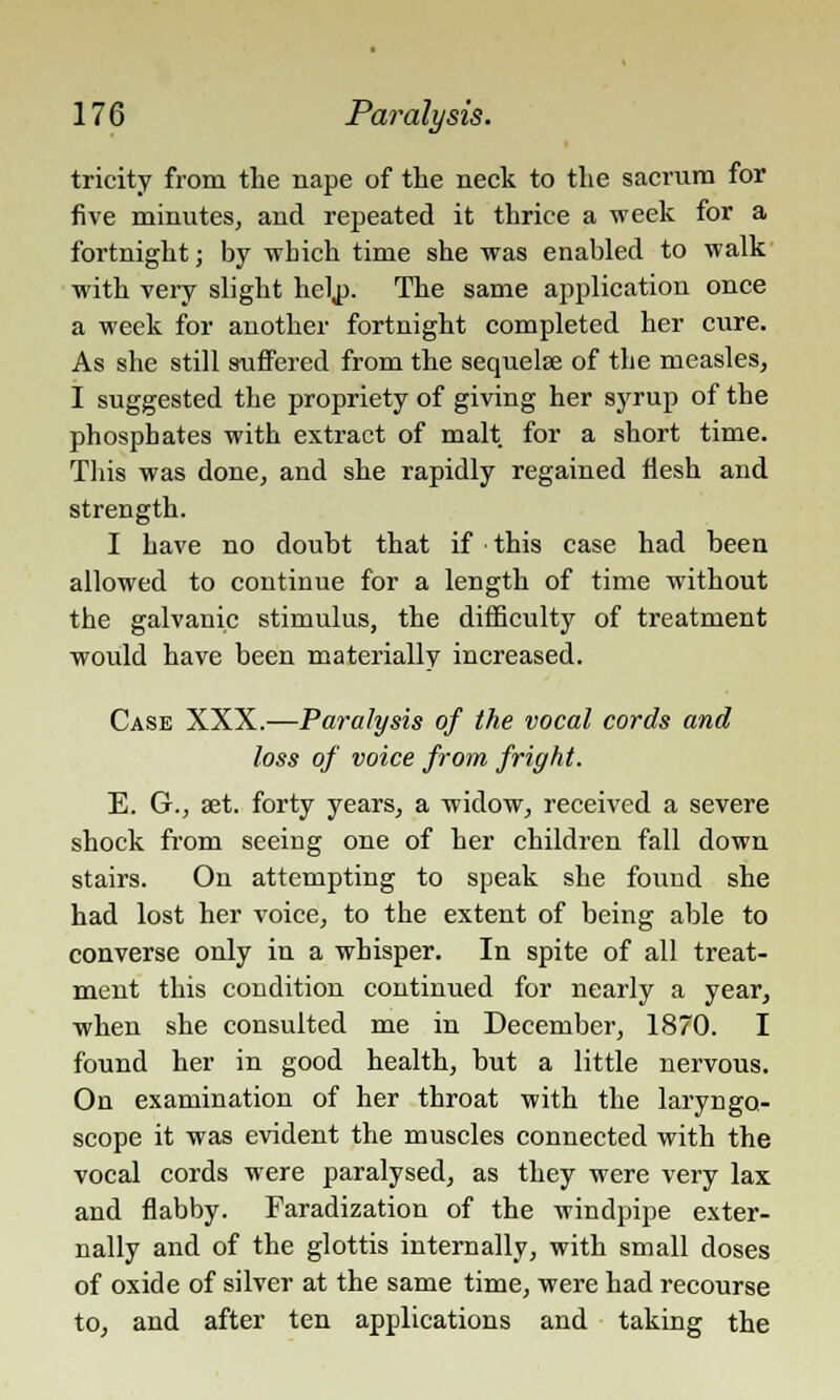 tricity from the nape of the neck to the sacrum for five minutes, and repeated it thrice a week for a fortnight; by which time she was enabled to walk with very slight hel,p. The same application once a week for another fortnight completed her cure. As she still suffered from the sequelae of the measles, I suggested the propriety of giving her syrup of the phosphates with extract of malt for a short time. This was done, and she rapidly regained flesh and strength. I have no doubt that if this case had been allowed to continue for a length of time without the galvanic stimulus, the difficulty of treatment would have been materially increased. Case XXX.—Paralysis of the vocal cords and loss of voice from fright. E. G., aet. forty years, a widow, received a severe shock from seeing one of her children fall down stairs. On attempting to speak she found she had lost her voice, to the extent of being able to converse only in a whisper. In spite of all treat- ment this condition continued for nearly a year, when she consulted me in December, 1870. I found her in good health, but a little nervous. On examination of her throat with the laryngo- scope it was evident the muscles connected with the vocal cords were paralysed, as they were very lax and flabby. Faradization of the windpipe exter- nally and of the glottis internally, with small doses of oxide of silver at the same time, were had recourse to, and after ten applications and taking the