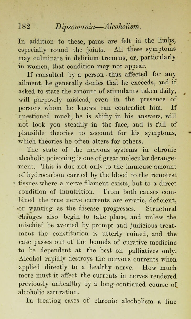 In addition to these, pains are felt in the limbs, especially round the joints. All these symptoms may culminate in delirium tremens, or, particularly in women, that condition may not appear. If consulted hy a person • thus affected for any ailment, he generally denies that he exceeds, and if asked to state the amount of stimulants taken daily, will purposely mislead, even in the presence of persons whom he knows can contradict him. If questioned much, he is shifty in his answers, will not look you steadily in the face, and is full of plausible theories to account for his symptoms, which theories he often alters for others. The state of the nervous systems in chronic alcoholic poisoning is one of great molecular derange- ment. This is due not only to the immense amount of hydrocarbon carried by the blood to the remotest tissues where a nerve filament exists, but to a direct condition of innutrition. From both causes com- bined the true nerve currents are erratic, deficient, •or wanting as the disease progresses. Structural Changes also begin to take place, and unless the mischief be averted by prompt and judicious treat- ment the constitution is utterly ruined, and the case passes out of the bounds of curative medicine to be dependent at the best on palliatives only. Alcohol rapidly destroys the nervous currents when applied directly to a healthy nerve. How much more must it affect the currents in nerves rendered previously unhealthy by a long-continued course of alcoholic saturation. In treating cases of chronic alcoholism a line