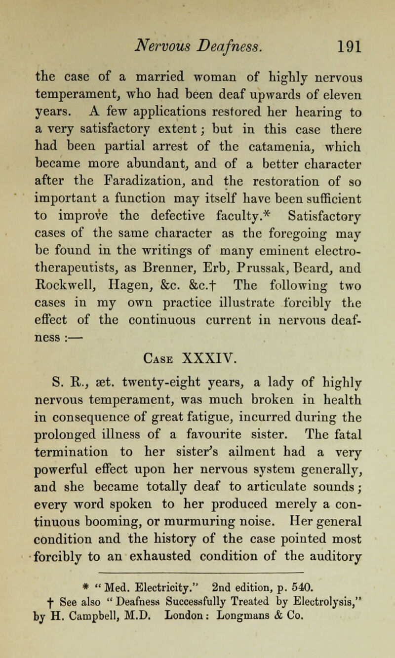 the case of a married woman of highly nervous temperament, who had been deaf upwards of eleven years. A few applications restored her hearing to a very satisfactory extent; but in this case there had been partial arrest of the catamenia, which became more abundant, and of a better character after the Faradization, and the restoration of so important a function may itself have been sufficient to improve the defective faculty.* Satisfactory cases of the same character as the foregoing may be found in the writings of many eminent electro- therapeutists, as Brenner, Erb, Prussak, Beard, and Kockwell, Hagen, &c. &c.f The following two cases in my own practice illustrate forcibly the effect of the continuous current in nervous deaf- ness :— Case XXXIV. S. R., set. twenty-eight years, a lady of highly nervous temperament, was much broken in health in consequence of great fatigue, incurred during the prolonged illness of a favourite sister. The fatal termination to her sister's ailment had a very powerful effect upon her nervous system generally, and she became totally deaf to articulate sounds; every word spoken to her produced merely a con- tinuous booming, or murmuring noise. Her general condition and the history of the case pointed most forcibly to an exhausted condition of the auditory *  Med. Electricity. 2nd edition, p. 540. f See also  Deafness Successfully Treated by Electrolysis, by H. Campbell, M.D. London: Longmans & Co.