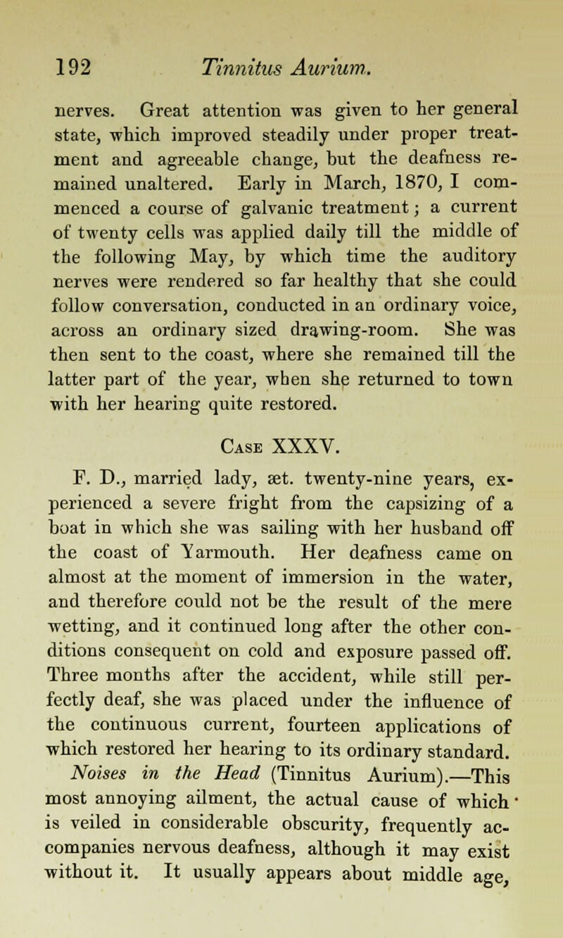 nerves. Great attention was given to her general state, which improved steadily under proper treat- ment and agreeable change, but the deafness re- mained unaltered. Early in March, 1870, I com- menced a course of galvanic treatment; a current of twenty cells was applied daily till the middle of the following May, by which time the auditory nerves were rendered so far healthy that she could follow conversation, conducted in an ordinary voice, across an ordinary sized drawing-room. She was then sent to the coast, where she remained till the latter part of the year, when she returned to town with her hearing quite restored. Case XXXV. F. D., married lady, set. twenty-nine years, ex- perienced a severe fright from the capsizing of a boat in which she was sailing with her husband off the coast of Yarmouth. Her deafness came on almost at the moment of immersion in the water, and therefore could not be the result of the mere wetting, and it continued long after the other con- ditions consequent on cold and exposure passed off. Three months after the accident, while still per- fectly deaf, she was placed under the influence of the continuous current, fourteen applications of which restored her hearing to its ordinary standard. Noises in the Head (Tinnitus Aurium).—This most annoying ailment, the actual cause of which' is veiled in considerable obscurity, frequently ac- companies nervous deafness, although it may exist without it. It usually appears about middle age,