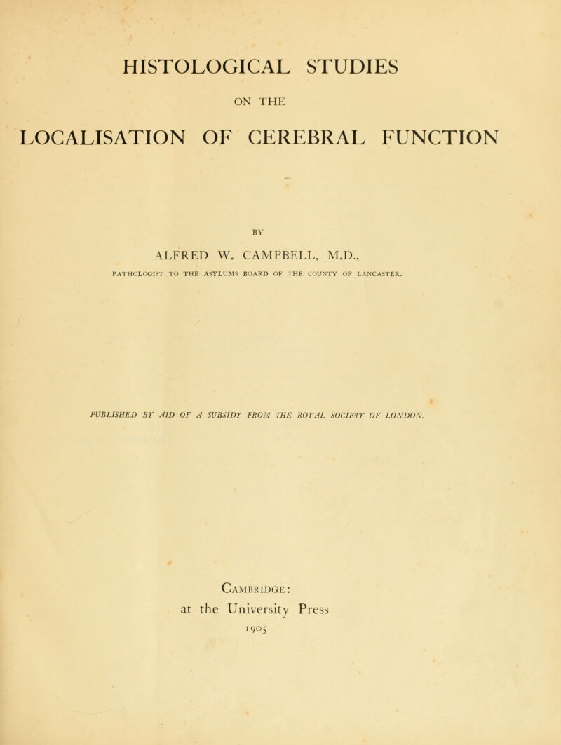 ON THE LOCALISATION OF CEREBRAL FUNCTION BY ALFRED W. CAMPBELL, M.D., PATHOLOGIST TO THE ASYLUMS BOARD OF THE COUNTY OF LANCASTER. PUBLISHED BY AID OF A SUBSIDE FROM THE ROYAL SOCIETY OF LONDON. Cambridge : at the University Press 1905