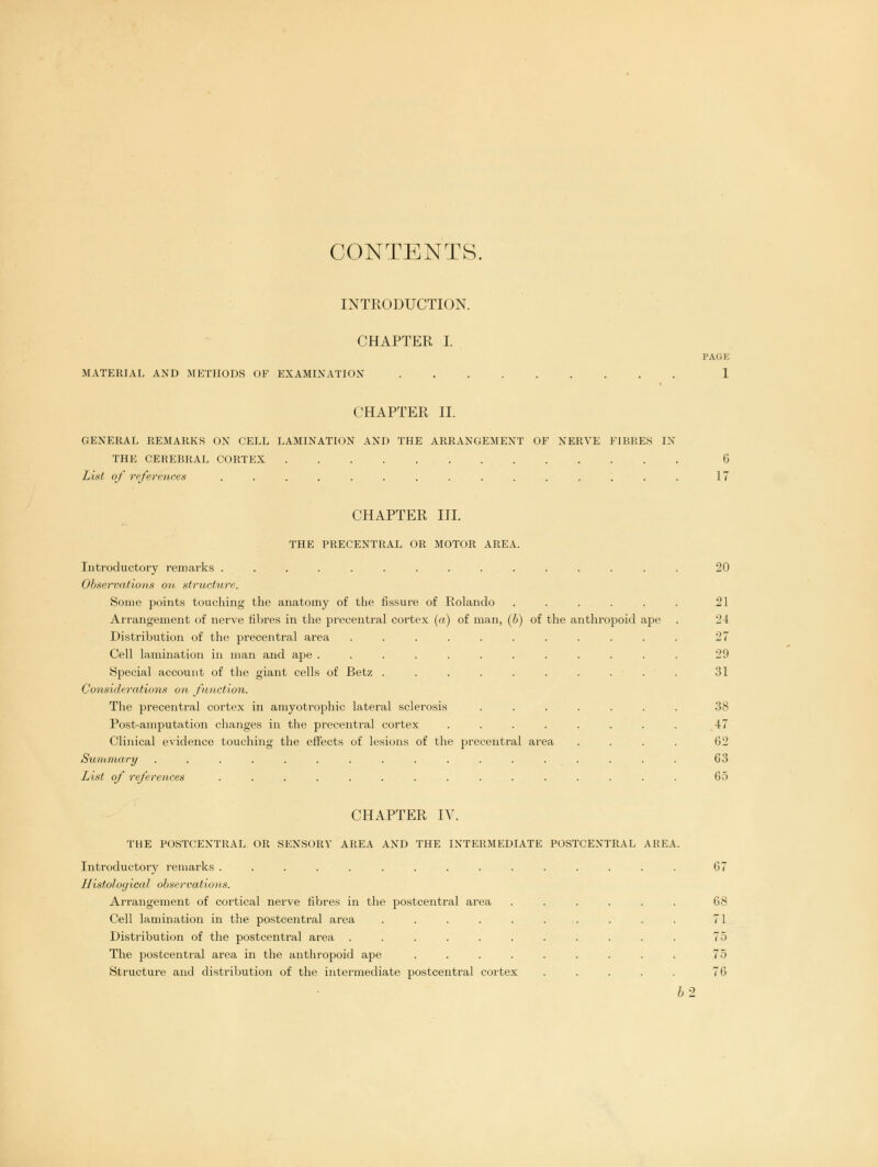 CONTENTS, INTRODUCTION. CHAPTER I. MATERIAL AND METHODS OF EXAMINATION PAGE CHAPTER II. GENERAL REMARKS ON CELL LAMINATION AND THE ARRANGEMENT OF NERVE FIBRES IN THE CEREBRAL CORTEX G List of references ............... 17 CHAPTER III. THE PRECENTRAL OR MOTOR AREA. Introductory remarks .............. Observations on structure. Some points touching the anatomy of the fissure of Rolando ..... Arrangement of nerve fibres in the precentral cortex (a) of man, (6) of the anthropoid ape Distribution of the precentral area .......... Cell lamination in man and ape ........... Special account of the giant cells of Betz ......... Considerations on function. The precentral cortex in amyotrophic lateral sclerosis ...... Post-amputation changes in the precentral cortex ....... Clinical evidence touching the effects of lesions of the precentral area Summary ................ List of references .............. 20 21 24 27 29 31 38 47 62 G3 65 CHAPTER IV. THE POSTCENTRAL OR SENSORY AREA AND THE INTERMEDIATE POSTCENTRAL AREA. Introductory remarks ............... Histological observations. Arrangement of cortical nerve fibres in the postcentral area Cell lamination in the postcentral area ..... Distribution of the postcentral area ...... The postcentral area in the anthropoid ape .... Structure and distribution of the intermediate postcentral cortex 67 68 71 75 76 b'2