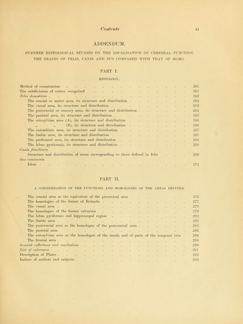 (Unit cats \i ADDENDUM. FURTHER HISTOLOGICAL STUDIES ON THE LOCALISATION OF CEREBRAL FUNCTION. THE BRAINS OF FELIS. CANIS AND SUS COMPARED WITH THAT OF HOMO. PART I. HISTOLOGY. Method of examination ........ The subdivisions of cortex recognised ..... Felis domesticus .......... The crucial or motor area, its structure and distribution . The visual area, its structure and distribution . The postcrucial or sensory area, its structure and distribution The parietal area, its structure and distribution The ectosylvian area (A), its structure and distribution ,, ,, (B), its structure and distribution The extrarhinic area, its structure and distribution . The limbic area, its structure and distribution . The prefrontal area, its structure and distribution The lobus piriformis, its structure and distribution . Canis farnilia-ris. Structure and distribution of areas corresponding to those denned in felis Sus communis. Idem .............. 261 26] 2G2 262 263 264 265 266 266 267 267 268 268 2G9 PART II. A CONSIDERATION OF THE FUNCTIONS AND HOMOLOGIES OF THE AREAS DEFINED The crucial area as the equivalent of the precentral area . The homologies of the fissure of Rolando ..... The visual area .......... The homologies of the tissura calcarina ..... The lobus pyriformis and hippocampal region .... The limbic area .......... The postcrucial area as the homologue of the postcentral area . The parietal area ......... The ectosylvian area as the homologue of the insula and of parts of the The frontal area .......... (lateral reflections and co)iclusions ....... List of references .......... Description of Plates .......... Indices of authors and subjects ........ temporal lobe 276 277 279 279 282 2S2 283 286 286 288 288 291 292 350