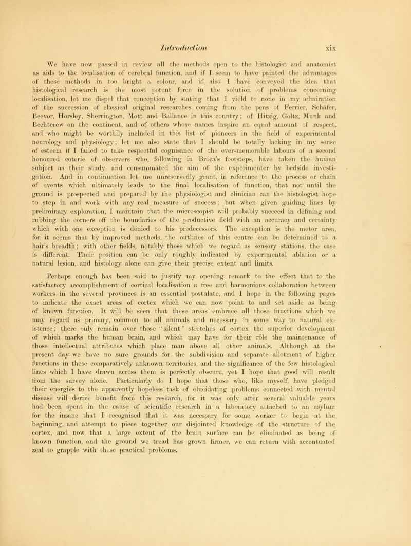 We have now passed in review all the methods open to the histologist and anatomist, as aids to the localisation of cerebral function, and if I seem to have painted the advantages of these methods in too bright a colour, and if also I have convoyed the idea that histological research is the most potent force in the solution of problems concerning localisation, let me dispel that conception by stating that I yield to none in my admiration of the succession of classical original researches coming from the pens of Ferrier, Sclwifer, Beevor, Horsley, Sherrington, Mott and Ballance in this country; of Hitzig, Goltz, Munk and Bechterew on the continent, and of others whose names inspire an equal amount of respect, and who might be worthily included in this list of pioneers in the field of experimental neurology and physiology; let me also state that I should be totally lacking in my sense of esteem if I failed to take respectful cognisance of the ever-memorable labours of a second honoured coterie of observers who, following in Broca's footsteps, have taken the human subject as their study, and consummated the aim of the experimenter by bedside investi- gation. And in continuation let me unreservedly grant, in reference to the process or chain of events which ultimately leads to the final localisation of function, that not until the ground is prospected and prepared by the physiologist and clinician can the histologist hope to step in and work with any real measure of success; but when given guiding lines by preliminary exploration, I maintain that the microscopist will probably succeed in defining and rubbing the corners off the boundaries of the productive field with an accuracy and certainty which with one exception is denied to his predecessors. The exception is the motor area, for it seems that by improved methods, the outlines of this centre can be determined to a hair's breadth; with other fields, notably those which we regard as sensory stations, the case is different. Their position can be only roughly indicated by experimental ablation or a natural lesion, and histology alone can give their precise extent and limits. Perhaps enough has been said to justify my opening remark to the effect that to the satisfactory accomplishment of cortical localisation a free and harmonious collaboration between workers in the several provinces is an essential postulate, and I hope in the following pages to indicate the exact areas of cortex which we can now point to and set aside as being of known function. It will be seen that these areas embrace all those functions which we may regard as primary, common to all animals and necessary in some way to natural ex- istence ; there only remain over those  silent stretches of cortex the superior development of which marks the human brain, and which may have for their role the maintenance of those intellectual attributes which place man above all other animals. Although at the present day we have no sure grounds for the subdivision and separate allotment of higher functions in these comparatively unknown territories, and the significance of the few histological lines which I have drawn across them is perfectly obscure, yet I hope that good will result from the survey alone. Particularly do I hope that those who, like myself, have pledged their energies to the apparently hopeless task of elucidating problems connected with mental disease will derive benefit from this research, for it was only after several valuable years had been spent in the cause of scientific research in a laboratory attached to an asylum for the insane that I recognised that it was necessary for some worker to begin at the beginning, and attempt to piece together our disjointed knowledge of the structure of the cortex, and now that a large extent of the brain surface can be eliminated as being of known function, and the ground we tread has grown firmer, we can return with accentuated zeal to grapple with these practical problems.