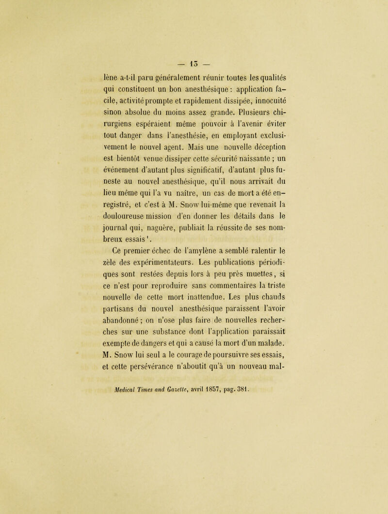 — 15 — lène a-t-il paru généralement réunir toutes les qualités qui constituent un bon anesthésique : application fa- cile, activité prompte et rapidement dissipée, innocuité sinon absolue du moins assez grande. Plusieurs chi- rurgiens espéraient même pouvoir à l'avenir éviter tout danger dans l'anesthésie, en employant exclusi- vement le nouvel agent. Mais une nouvelle déception est bientôt venue dissiper cette sécurité naissante ; un événement d'autant plus significatif, d'autant plus fu- neste au nouvel anesthésique, qu'il nous arrivait du lieu même qui l'a vu naître, un cas de mort a été en- registré, et c'est à M. Snow lui-même que revenait la douloureuse mission d'en donner les détails dans le journal qui, naguère, publiait la réussite de ses nom- breux essais1. Ce premier échec de l'amylène a semblé ralentir le zèle des expérimentateurs. Les publications périodi- ques sont restées depuis lors à peu près muettes, si ce n'est pour reproduire sans commentaires la triste nouvelle de cette mort inattendue. Les plus chauds partisans du nouvel anesthésique paraissent l'avoir abandonné ; on n'ose plus faire de nouvelles recher- ches sur une substance dont l'application paraissait exempte de dangers et qui a causé la mort d'un malade. M. Snow lui seul a le courage de poursuivre ses essais, et cette persévérance n'aboutit qu'à un nouveau mal- Medical Times and Gazelle, avril 1857, pag. 381.