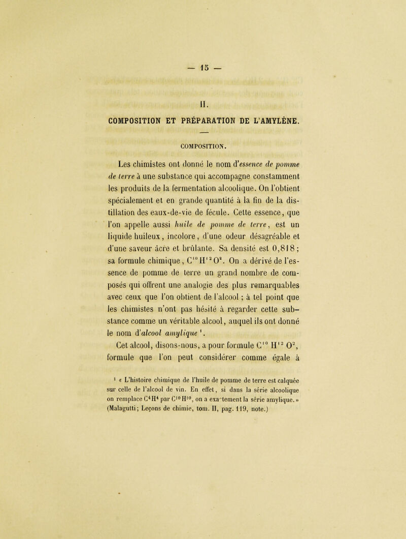 II. COMPOSITION ET PRÉPARATION DE L'AMYLÈNE. COMPOSITION. Les chimistes ont donné le nom d'essence de pomme de (erre à une substance qui accompagne constamment les produits de la fermentation alcoolique. On l'obtient spécialement et en grande quantité à la fin de la dis- tillation des eaux-de-vie de fécule. Celte essence, que l'on appelle aussi huile de pomme de terre, est un liquide huileux , incolore, d'une odeur désagréable et d'une saveur acre et brûlante. Sa densité est 0,818; sa formule chimique , C'°H'20\ On a dérivé de l'es- sence de pomme de terre un grand nombre de com- posés qui offrent une analogie des plus remarquables avec ceux que l'on obtient de l'alcool ; à tel point que les chimistes n'ont pas hésité à regarder cette sub- stance comme un véritable alcool, auquel ils ont donné le nom i'alcool amylique '. Cet alcool, disons-nous, a pour formule C'° H12 O2, formule que l'on peut considérer comme égale à 1 « L'histoire chimique de l'huile de pomme de terre est calquée sur celle de l'alcool de vin. En effet, si dans la série alcoolique on remplace C4 H4 par C10 H10, on a exactement la série amylique. » (Malagulti; Leçons de chimie, tom. II, pag. 119, note.)