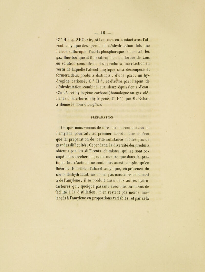 C'° H'° + 2HO. Or, si l'on met en contact avec l'al- cool amylique des agents de déshydratation tels que l'acide sulfurique, l'acide phosphorique concentré, les gaz fluo-borique et fluo silicique, le chlorure de zinc en solution concentrée, il se produira une réaction en vertu de laquelle l'alcool amylique sera décomposé et formera deux produits distincts : d'une part, un hy- drogène carboné, C10 H10, et d'autre part l'agent de déshydratation combiné aux deux équivalents d'eau. C'est à cet hydrogène carboné (homologue au gaz olé- fiant ou bicarbure d'hydrogène, C H4 ) que M. Balard a donné le nom d'amylène. PRÉPARATION. Ce que nous venons de dire sur la composition de l'amylène pourrait, au premier abord, faire espérer que la préparation de cette substance n'offre pas de grandes difficultés. Cependant, la diversité des produits obtenus par les différents chimistes qui se sont oc- cupés de sa recherche, nous montre que dans la pra- tique les réactions ne sont plus aussi simples qu'en théorie. En effet, l'alcool amylique, en présence du corps déshydratant, ne donne pas naissance seulement à de l'amylène ; il se produit aussi deux autres hydro- carbures qui, quoique passant avec plus ou moins de facilité à la distillation, n'en restent pas moins mé- langés à l'amylène en proportions variables, et par cela