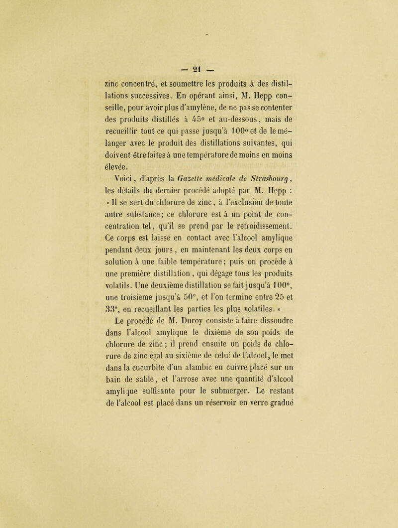 zinc concentré, et soumettre les produits à des distil- lations successives. En opérant ainsi, M. Hepp con- seille, pour avoir plus d'amylène, de ne pas se contenter des produits distillés à 45<> et au-dessous, mais de recueillir tout ce qui passe jusqu'à 100» et de le mé- langer avec le produit des distillations suivantes, qui doivent être faites à une température de moins en moins élevée. Voici, d'après la Gazette médicale de Strasbourg, les détails du dernier procédé adopté par M. Hepp : « Il se sert du chlorure de zinc, à l'exclusion de toute autre substance; ce chlorure est à un point de con- centration tel, qu'il se prend par le refroidissement. Ce corps est laissé en contact avec l'alcool amylique pendant deux jours , en maintenant les deux corps en solution à une faible température; puis on procède à une première distillation , qui dégage tous les produits volatils. Une deuxième distillation se fait jusqu'à 100°, une troisième jusqu'à 50°, et l'on termine entre 25 et 33°, en recueillant les parties les plus volatiles. » Le procédé de M. Duroy consiste à faire dissoudre dans l'alcool amylique le dixième de son poids de chlorure de zinc ; il prend ensuite un poids de chlo- rure de zinc égal au sixième de celui de l'alcool, le met dans la cucurbite d'un alambic en cuivre placé sur un baiD de sable, et l'arrose avec une quantité d'alcool amylique suffisante pour le submerger. Le restant de l'alcool est placé dans un réservoir en verre gradué