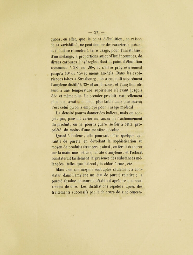 quons, en effet, que le point d'ébullition, en raison de sa variabilité, ne peut donner des caractères précis, et il faut se résoudre à faire usage, pour l'anesthésie, d'un mélange, à proportions aujourd'hui inconnues, de divers carbures d'hydrogène dont le point d'ébullition commence à 28» ou 20°, et s'élève progressivement jusqu'à 40° ou 45° et même au-delà. Dans les expé- riences faites a Strasbourg, on a recueilli séparément l'amylène distillé à 33° et au-dessous, et l'amylène ob- tenu à une température supérieure s'élevant jusqu'à 35° et même plus. Le premier produit, naturellement plus pur, avait une odeur plus faible mais plus suave; c'est celui qu'on a employé pour l'usage médical. La densité pourra donner des indices, mais on con- çoit que, pouvant varier en raison du fractionnement du produit, on ne pourra guère se fier à cette pro- priété, du moins d'une manière absolue. Quant à l'odeur, elle pourrait offrir quelque ga- rantie de pureté en dévoilant la sophistication au moyen de produits étrangers ; ainsi, on ferait évaporer sur la main une petite quantité d'amylène, et l'odorat constaterait facilement la présence des substances mé- langées , telles que l'alcool, le chloroforme, etc. Mais tous ces moyens sont aptes seulement à con- stater dans l'amylène un état de pureté relative ; la pureté absolue ne saurait s'établir d'après ce que nous venons de dire. Les distillations répétées après des traitements successifs par le chlorure de zinc concen-