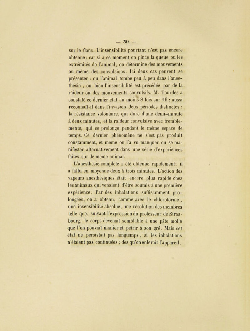 sur le flanc. L'insensibilité pourtant n'est pas encore obtenue ; car si à ce moment on pince la queue ou les extrémités de l'animal, on détermine des mouvements ou même des convulsions. Ici deux cas peuvent se présenter : ou l'animal tombe peu à peu dans l'anes- thésie , ou bien l'insensibilité est précédée par de la raideur ou des mouvements convulsifs. M. Tourdes a constaté ce dernier état au moins 8 fois sur 16 ; aussi reconnaît-il dans l'invasion deux périodes distinctes : la résistance volontaire, qui dure d'une demi-minute à deux minutes, et la raideur convulsive avec tremble- ments, qui se prolonge pendant le même espace de temps. Ce dernier phénomène ne s'est pas produit constamment, et même on l'a vu manquer ou se ma- nifester alternativement dans une série d'expériences faites sur le même animal. L'anesthésie complète a été obtenue rapidement; il a fallu en moyenne deux à trois minutes. L'action des vapeurs anesthésiques était encore plus rapide chez les animaux qui venaient d'être soumis à une première expérience. Par des inhalations suflisamment pro- longées, on a obtenu, comme avec le chloroforme , une insensibilité absolue, une résolution des membres telle que, suivant l'expression du professeur de Stras- bourg, le corps devenait semblable à une pâte molle que l'on pouvait manier et pétrir à son gré. Mais cet état ne persistait pas longtemps, si les inhalations n'étaient pas continuées ; dès qu'on enlevait l'appareil,