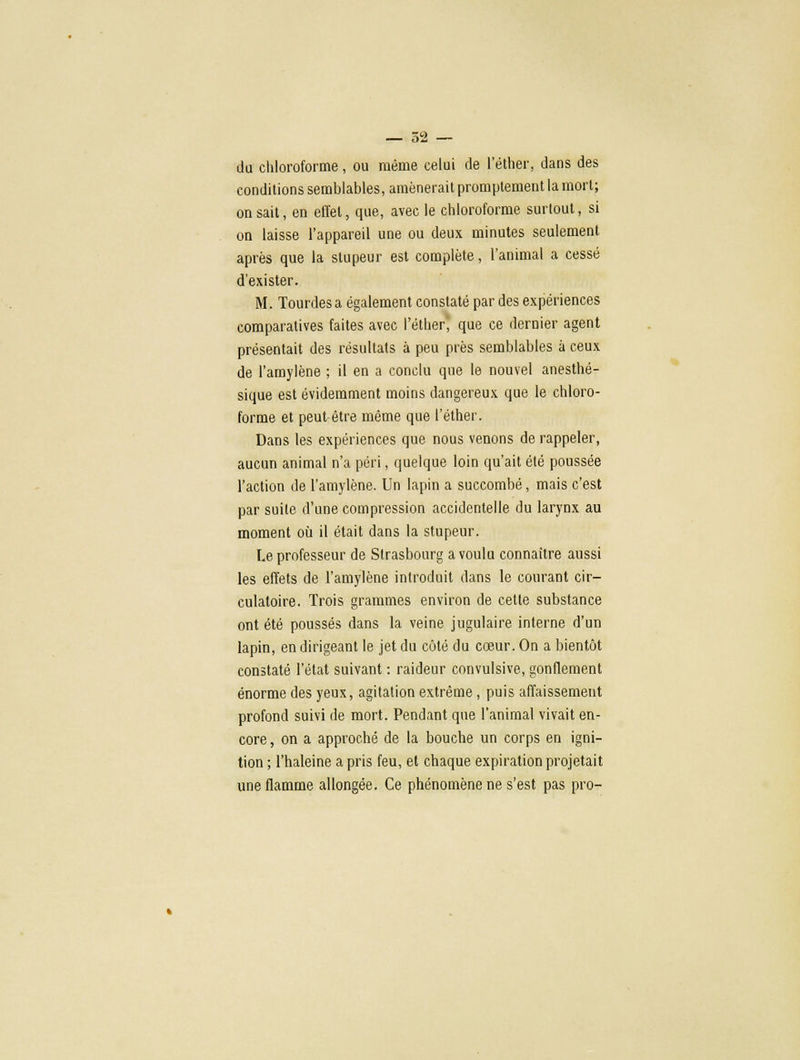 du chloroforme, ou même celui de l'éther, dans des conditions semblables, amènerait promptement la mort; on sait, en effet, que, avec le chloroforme surtout, si on laisse l'appareil une ou deux minutes seulement après que la stupeur est complète, l'animal a cessé d'exister. M. Tourdes a également constaté par des expériences comparatives faites avec l'éther' que ce dernier agent présentait des résultats à peu près semblables à ceux de l'amylène ; il en a conclu que le nouvel anesthé- sique est évidemment moins dangereux que le chloro- forme et peut-être même que l'éther. Dans les expériences que nous venons de rappeler, aucun animal n'a péri, quelque loin qu'ait été poussée l'action de l'amylène. Un lapin a succombé, mais c'est par suite d'une compression accidentelle du larynx au moment où il était dans la stupeur. Le professeur de Strasbourg a voulu connaître aussi les effets de l'amylène introduit dans le courant cir- culatoire. Trois grammes environ de cette substance ont été poussés dans la veine jugulaire interne d'un lapin, en dirigeant le jet du côté du cœur. On a bientôt constaté l'état suivant : raideur convulsive, gonflement énorme des yeux, agitation extrême, puis affaissement profond suivi de mort. Pendant que l'animal vivait en- core , on a approché de la bouche un corps en igni- tion ; l'haleine a pris feu, et chaque expiration projetait une flamme allongée. Ce phénomène ne s'est pas pro-