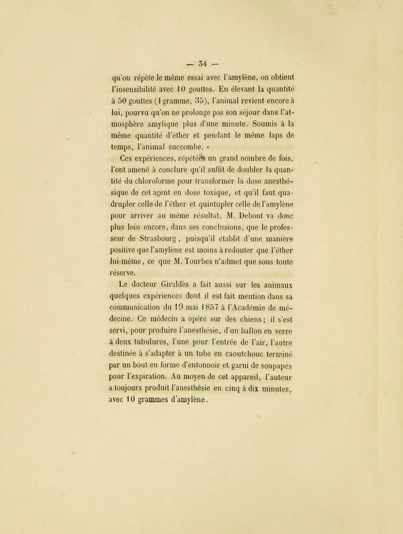 qu'on répète le même essai avec l'amylène, on obtient l'insensibilité avec 10 gouttes. En élevant la quantité à 50 gouttes (1 gramme, 35), l'animal revient encore à lui, pourvu qu'on ne prolonge pas son séjour dans l'at- mosphère amylique plus d'une minute. Soumis à la même quantité d'éther et pendant le même laps de temps, l'animal succombe. » Ces expériences, répété» un grand nombre de fois, l'ont amené à conclure qu'il suffit de doubler la quan- tité du chloroforme pour transformer la dose anesthé- sique de cet agent en dose toxique, et qu'il faut qua- drupler celle de l'éther et quintupler celle de l'amylène pour arriver au même résultat. M. Debout va donc plus loin encore, dans ses conclusions, que le profes- seur de Strasbourg, puisqu'il établit d'une manière positive que l'amylène est moins à redouter que l'éther lui-même, ce que M. Tourbes n'admet que sous toute réserve. Le docteur Giraldès a fait aussi sur les animaux quelques expériences dont il est fait mention dans sa communication du 19 mai 1857 à l'Académie de mé- decine. Ce médecin a opéré sur des chiens; il s'est servi, pour produire l'anesthésie, d'un ballon en verre à deux tubulures, l'une pour l'entrée de l'air, l'autre destinée à s'adapter à un tube en caoutchouc terminé par un bout en forme d'entonnoir et garni de soupapes pour l'expiration. Au moyen de cet appareil, l'auteur a toujours produit l'anesthésie en cinq à dix minutes, avec 10 grammes d'amylène.