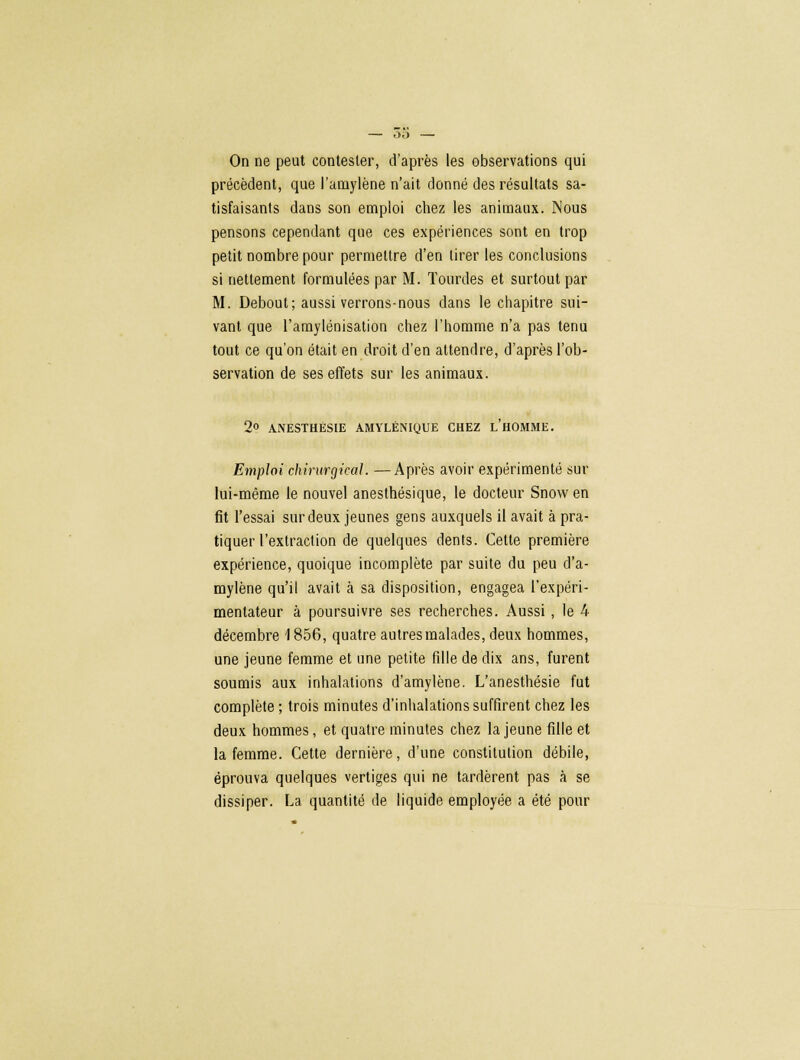 précèdent, que l'amylène n'ait donné des résultats sa- tisfaisants dans son emploi chez les animaux. Nous pensons cependant que ces expériences sont en trop petit nombre pour permettre d'en tirer les conclusions si nettement formulées par M. lourdes et surtout par M. Debout; aussi verrons-nous dans le chapitre sui- vant que l'amylénisation chez l'homme n'a pas tenu tout ce qu'on était en droit d'en attendre, d'après l'ob- servation de ses effets sur les animaux. 2° ANESTHÈSIE AMYLÉNIQUE CHEZ L'HOMME. Emploi chirurgical. —Après avoir expérimenté sur lui-même le nouvel anesthésique, le docteur Snowen fit l'essai sur deux jeunes gens auxquels il avait à pra- tiquer l'extraction de quelques dents. Cette première expérience, quoique incomplète par suite du peu d'a- mylène qu'il avait à sa disposition, engagea l'expéri- mentateur à poursuivre ses recherches. Aussi, le 4 décembre 1856, quatre autres malades, deux hommes, une jeune femme et une petite fille de dix ans, furent soumis aux inhalations d'amylène. L'anesthésie fut complète ; trois minutes d'inhalations suffirent chez les deux hommes, et quatre minutes chez la jeune fille et la femme. Cette dernière, d'une constitution débile, éprouva quelques vertiges qui ne tardèrent pas à se dissiper. La quantité de liquide employée a été pour
