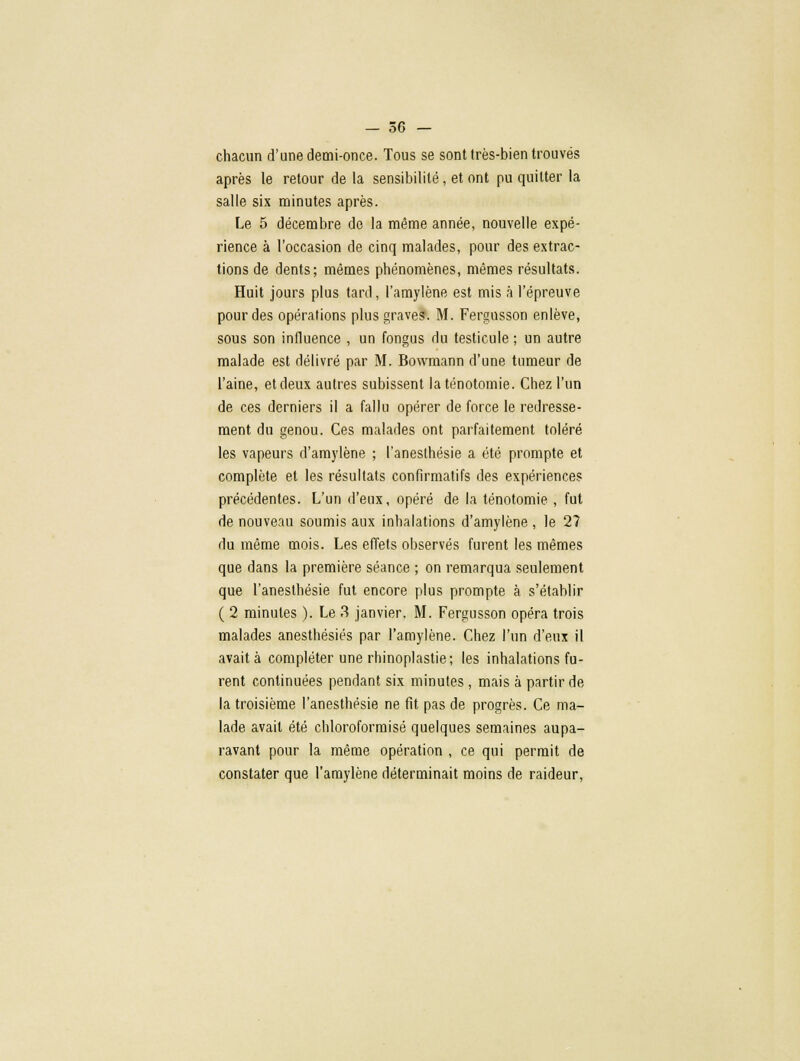 chacun d'une demi-once. Tous se sont très-bien trouvés après le retour de la sensibilité, et ont pu quitter la salle six minutes après. Le 5 décembre de la même année, nouvelle expé- rience à l'occasion de cinq malades, pour des extrac- tions de dents; mêmes phénomènes, mêmes résultats. Huit jours plus tard, l'amylène est mis à l'épreuve pour des opérations plus graves. M. Fergusson enlève, sous son influence , un fongus du testicule ; un autre malade est délivré par M. Bowmann d'une tumeur de l'aine, et deux autres subissent laténotomie. Chez l'un de ces derniers il a fallu opérer de force le redresse- ment du genou. Ces malades ont parfaitement toléré les vapeurs d'amylène ; l'anesthésie a été prompte et complète et les résultats confirmatifs des expériences précédentes. L'un d'eux, opéré de la ténotomie , fut de nouveau soumis aux inhalations d'amylène , le 2? du même mois. Les effets observés furent les mêmes que dans la première séance ; on remarqua seulement que l'anesthésie fut encore plus prompte à s'établir ( 2 minutes ). Le 3 janvier. M. Fergusson opéra trois malades anesthésiés par l'amylène. Chez l'un d'eux il avait à compléter une rhinoplastie; les inhalations fu- rent continuées pendant six minutes, mais à partir de la troisième l'anesthésie ne fit pas de progrès. Ce ma- lade avait été chloroformisé quelques semaines aupa- ravant pour la même opération , ce qui permit de constater que l'amylène déterminait moins de raideur,