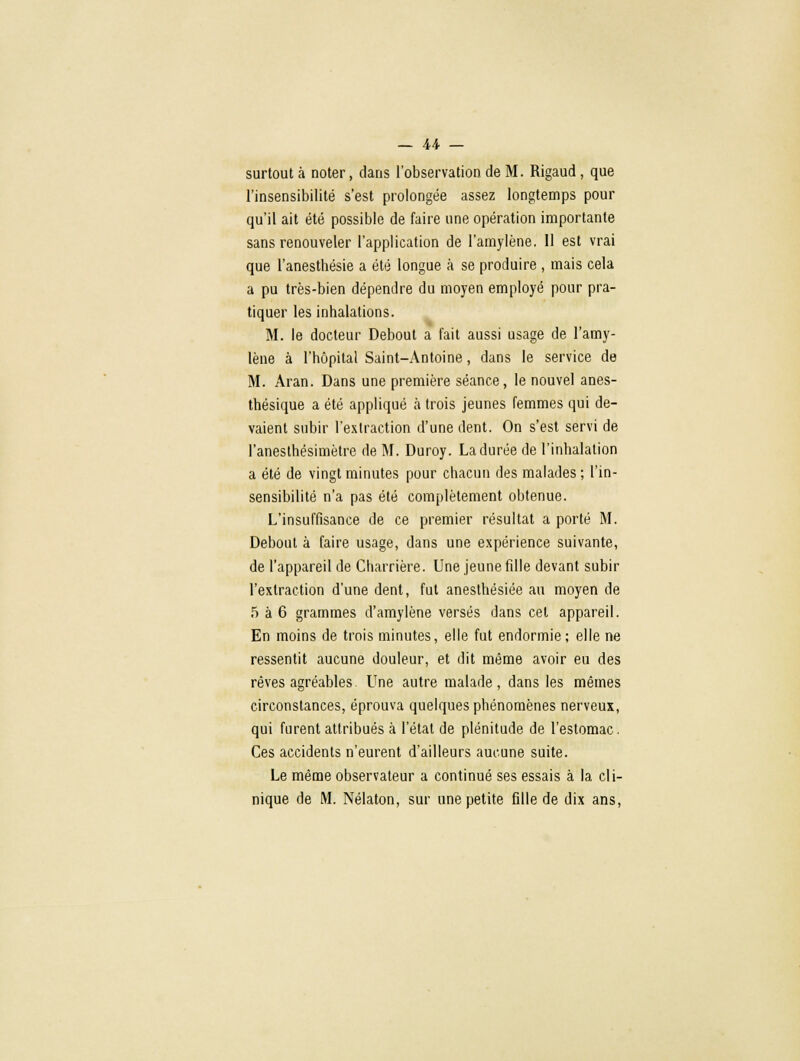 surtout à noter, dans l'observation de M. Rigaud , que l'insensibilité s'est prolongée assez longtemps pour qu'il ait été possible de faire une opération importante sans renouveler l'application de l'amylène. 11 est vrai que l'anesthésie a été longue à se produire , mais cela a pu très-bien dépendre du moyen employé pour pra- tiquer les inhalations. M. le docteur Debout a fait aussi usage de l'amy- lène à l'hôpital Saint-Antoine, dans le service de M. Aran. Dans une première séance, le nouvel anes- thésique a été appliqué a trois jeunes femmes qui de- vaient subir l'extraction d'une dent. On s'est servi de l'anesthésimètre de M. Duroy. La durée de l'inhalation a été de vingt minutes pour chacun des malades ; l'in- sensibilité n'a pas été complètement obtenue. L'insuffisance de ce premier résultat a porté M. Debout à faire usage, dans une expérience suivante, de l'appareil de Charrière. Une jeune fille devant subir l'extraction d'une dent, fut anesthésiée au moyen de 5 à 6 grammes d'amylène versés dans cet appareil. En moins de trois minutes, elle fut endormie; elle ne ressentit aucune douleur, et dit même avoir eu des rêves agréables Une autre malade, dans les mêmes circonstances, éprouva quelques phénomènes nerveux, qui furent attribués à l'état de plénitude de l'estomac. Ces accidents n'eurent d'ailleurs aucune suite. Le même observateur a continué ses essais à la cli- nique de M. Nélaton, sur une petite fille de dix ans,