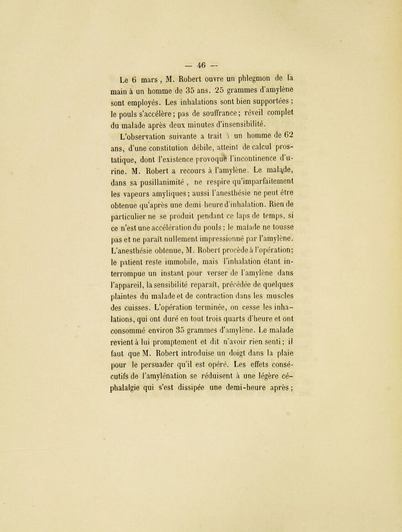 Le 6 mars, M. Robert ouvre un phlegmon de la main à un homme de 35 ans. 25 grammes d'amylène sont employés. Les inhalations sont bien supportées ; le pouls s'accélère; pas de souffrance; réveil complet du malade après deux minutes d'insensibilité. L'observation suivante a trait '. un homme de 62 ans, d'une constitution débile, atteint de calcul pros- tatique, dont l'existence provoqué l'incontinence d'u- rine. M. Robert a recours à l'amylène. Le mala.de, dans sa pusillanimité , ne respire qu'imparfaitement les vapeurs amyliques; aussi l'anesthésie ne peut être obtenue qu'après une demi heured'inhalation. Rien de particulier ne se produit pendant ce laps de temps, si ce n'est une accélération du pouls; le malade ne tousse pas et ne paraît nullement impressionné par l'amylène. L'anesthésie obtenue, M. Robert procède à l'opération; le patient reste immobile, mais l'inhalation étant in- terrompue un instant pour verser de l'amylène dans l'appareil, la sensibilité reparaît, précédée de quelques plaintes du malade et de contraction dans les muscles des cuisses. L'opération terminée, on cesse les inha- lations, qui ont duré en tout trois quarts d'heure et ont consommé environ 35 grammes d'amylène. Le malade revient à lui promptement et dit n'avoir rien senti; il faut que M. Robert introduise un doigt dans la plaie pour le persuader qu'il est opéré. Les effets consé- cutifs de l'amylénation se réduisent à une légère cé- phalalgie qui s'est dissipée une demi-heure après ;