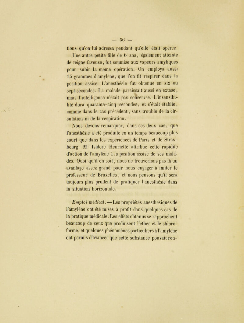 -SG- lions qu'on lui adressa pendant qu'elle était opérée. Une autre petite fille de 6 ans, également atteinte de feigne faveuse, fut soumise aux vapeurs ainyliques pour subir la même opération. On employa aussi 15 grammes d'amylène, que l'on fit respirer dans la position assise. L'anesthésie fut obtenue en six ou sept secondes. La malade paraissait aussi en extase, mais l'intelligence n'était pas conservée. L'insensibi- lité dura quarante-cinq secondes, et s'était établie, comme dans le cas précédent, sans trouble de la cir- culation ni de la respiration. Nous devons remarquer, dans ces deux cas, que l'anesthésie a été produite en un temps beaucoup plus court que dans les expériences de Paris et de Stras- bourg. M. Isidore Henriette attribue celte rapidité d'action de l'amylène à la position assise de ses mala- des. Quoi qu'il en soit, nous ne trouverions pas là un avantage assez grand pour nous engager à imiter le professeur de Bruxelles, et nous pensons qu'il sera toujours plus prudent de pratiquer l'anesthésie dans la situation horizontale. Emploi médical.—Les propriétés anesthésiquesde l'amylène ont été mises à profit dans quelques cas de la pratique médicale. Les effets obtenus se rapprochent beaucoup de ceux que produisent l'éther et le chloro- forme, et quelques phénomènes particuliers à l'amylène ont permis d'avancer que cette substance pouvait ren-