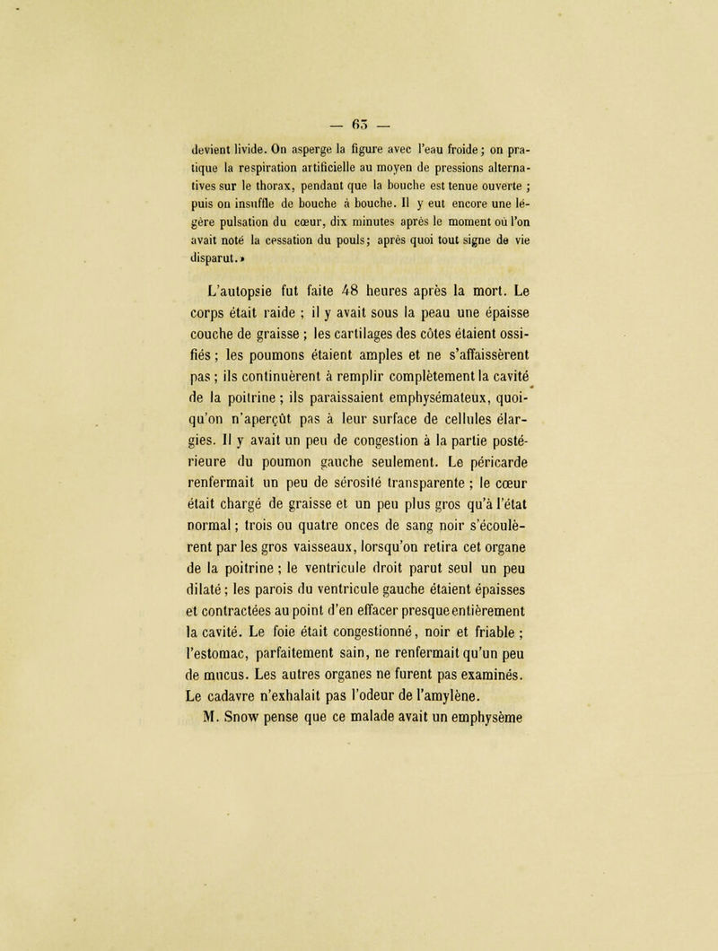 — 65 — devient livide. On asperge la figure avec l'eau froide; on pra- tique la respiration artificielle au moyen de pressions alterna- tives sur le thorax, pendant que la bouche est tenue ouverte ; puis on insuffle de bouche à bouche. Il y eut encore une lé- gère pulsation du cœur, dix minutes après le moment où l'on avait noté la cessation du pouls ; après quoi tout signe de vie disparut.» L'autopsie fut faite 48 heures après la mort. Le corps était raide ; il y avait sous la peau une épaisse couche de graisse ; les cartilages des côtes étaient ossi- fiés ; les poumons étaient amples et ne s'affaissèrent pas ; ils continuèrent à remplir complètement la cavité de la poitrine ; ils paraissaient emphysémateux, quoi- qu'on n'aperçût pas à leur surface de cellules élar- gies. Il y avait un peu de congestion à la partie posté- rieure du poumon gauche seulement. Le péricarde renfermait un peu de sérosité transparente ; le cœur était chargé de graisse et un peu plus gros qu'à l'état normal ; trois ou quatre onces de sang noir s'écoulè- rent par les gros vaisseaux, lorsqu'on relira cet organe de la poitrine ; le ventricule droit parut seul un peu dilaté ; les parois du ventricule gauche étaient épaisses et contractées au point d'en effacer presque entièrement la cavité. Le foie était congestionné, noir et friable ; l'estomac, parfaitement sain, ne renfermait qu'un peu de mucus. Les autres organes ne furent pas examinés. Le cadavre n'exhalait pas l'odeur de l'amylène.