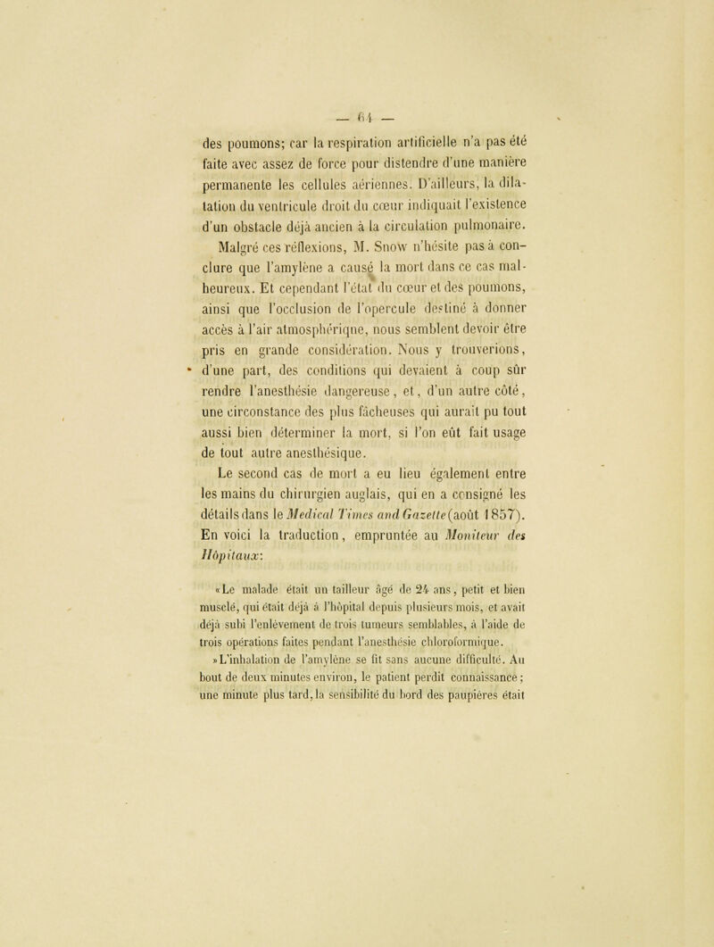 des poumons; car la respiration artificielle n'a pas été faite avec assez de force pour distendre d'une manière permanente les cellules aériennes. D'ailleurs, la dila- tation du ventricule droit du cœur indiquait l'existence d'un obstacle déjà ancien à la circulation pulmonaire. Malgré ces réflexions, M. Snow n'hésite pas à con- clure que l'amylène a causé la mort dans ce cas mal- heureux. Et cependant l'état du cœur et des poumons, ainsi que l'occlusion de l'opercule destiné à donner accès à l'air atmosphérique, nous semblent devoir être pris en grande considération. Nous y trouverions, d'une part, des conditions qui devaient à coup sûr rendre l'anesthésie dangereuse , et, d'un autre côté, une circonstance des plus fâcheuses qui aurait pu tout aussi bien déterminer la mort, si l'on eût fait usage de tout autre anesthésique. Le second cas de mort a eu lieu également entre les mains du chirurgien auglais, qui en a consigné les détails dans le Médical Times and Gazette (août 1857). En voici la traduction , empruntée au Moniteur des Hôpitaux: «Le malade était un tailleur âgé de 24 ans, petit et bien musclé, qui était déjà à l'hùpital depuis plusieurs mois, et avait déjà subi l'enlèvement de trois tumeurs semblables, à l'aide de trois opérations faites pendant l'anesthésie çhlprpformiçrue. iL'inhalation de l'amylène se fit sans aucune difficulté. Au bout de deux minutes environ, le patient perdit connaissance; une minute plus tard, la sensibilité du bord des paupières était