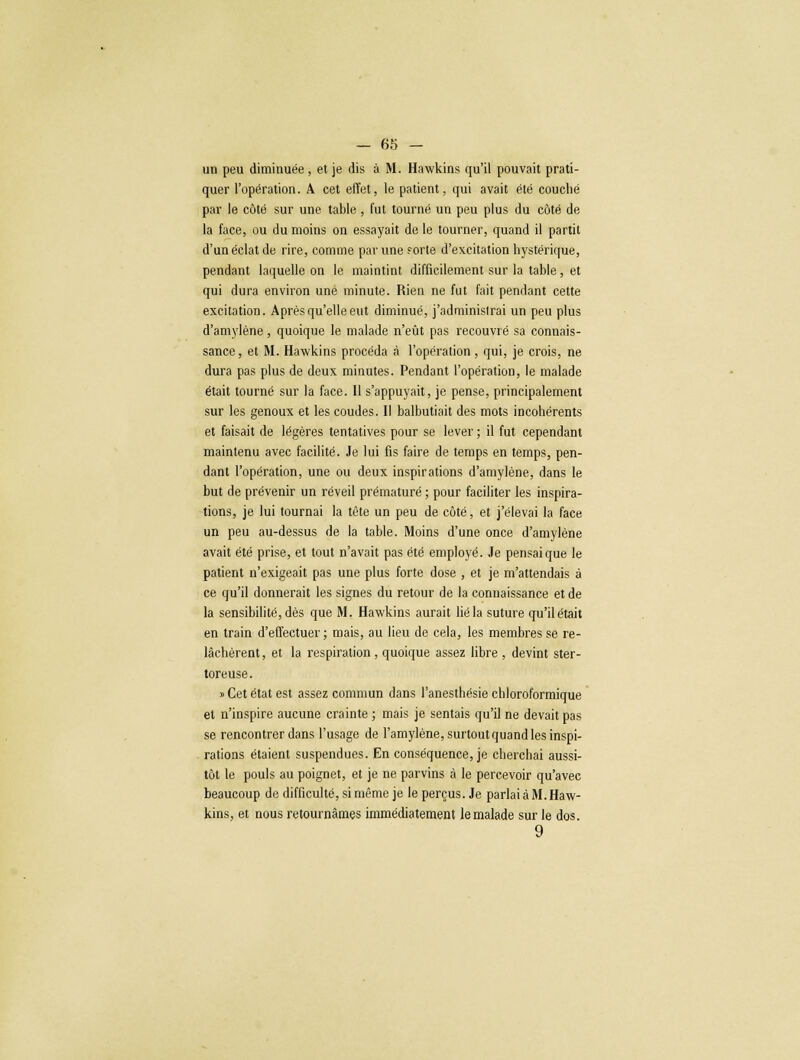 un peu diminuée , et je dis à M. Hawkins qu'il pouvait prati- quer l'opération. A cet effet, le patient, qui avait été couché par le côté sur une table , fut tourné un peu plus du côté de la face, ou du moins on essayait de le tourner, quand il partit d'un éclat de rire, comme par une forte d'excitation hystérique, pendant laquelle on le maintint difficilement sur la table, et qui dura environ une minute. Rien ne fut fait pendant cette excitation. Après qu'elle eut diminué, j'adminislrai un peu plus d'amylène, quoique le malade n'eût pas recouvré sa connais- sance, et M. Hawkins procéda à l'opération , qui, je crois, ne dura pas plus de deux minutes. Pendant l'opération, le malade était tourné sur la face. Il s'appuyait, je pense, principalement sur les genoux et les coudes. Il balbutiait des mots incohérents et faisait de légères tentatives pour se lever ; il fut cependant maintenu avec facilité. Je lui fis faire de temps en temps, pen- dant l'opération, une ou deux inspirations d'amylène, dans le but de prévenir un réveil prématuré ; pour faciliter les inspira- tions, je lui tournai la tète un peu de côté, et j'élevai la face un peu au-dessus de la table. Moins d'une once d'amylène avait été prise, et tout n'avait pas été employé. Je pensai que le patient n'exigeait pas une plus forte dose , et je m'attendais à ce qu'il donnerait les signes du retour de la connaissance et de la sensibilité, dès que M. Hawkins aurait lié la suture qu'il était en train d'effectuer ; mais, au lieu de cela, les membres se re- lâchèrent, et la respiration , quoique assez libre , devint ster- toreuse. » Cet état est assez commun dans l'anesthésie chloroformique et n'inspire aucune crainte ; mais je sentais qu'il ne devait pas se rencontrer dans l'usage de l'amylène, surtout quand les inspi- rations étaient suspendues. En conséquence, je cherchai aussi- tôt le pouls au poignet, et je ne parvins à le percevoir qu'avec beaucoup de difficulté, si même je le perçus. Je parlai à M. Haw- kins, et nous retournâmes immédiatement le malade sur le dos. 9