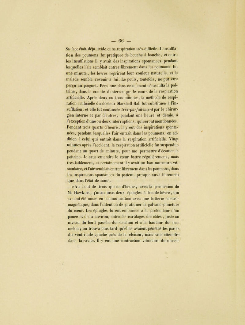 — 6(5 — Sa face était déjà livide et sa respiration très-difficile. L'insuffla- tion des poumons fut pratiquée de bouche à bouche, et entre les insufflations il y avait des inspirations spontanées, pendant lesquelles l'air semblait entrer librement dans les poumons. En une minute, les lèvres reprirent leur couleur naturelle, et le malade sembla revenir à lui. Le pouls, toutefois, ne put être perçu au poignet. Personne dans ce moment n'ausculta la poi- trine , dans la crainte d'interrompre le cours de la respiration artificielle. Après deux ou trois minutes, la méthode de respi- ration artificielle du docteur Marshall Hall fut substituée à l'in- sufflation, et elle fut continuée très-parfaitenient par le chirur- gien interne et par d'autres, pendant une heure et demie, à l'exception d'une ou deux interruptions, qui seront mentionnées. Pendant trois quarts d'heure, il y eut des inspirations sponta- nées, pendant lesquelles l'air entrait dans les poumons, en ad- dition à celui qui entrait dans la respiration artificielle. Vingt minutes après l'accident, la respiration artificielle fut suspendue pendant un quart de minute, pour me permettre d'écouter la poitrine. Je crus entendre le cœur battre régulièrement, mais très-faiblement, et certainement il y avait un bon murmure vé- siculaire, et l'air semblait entrer librement dans les poumons, dans les inspirations spontanées du patient, presque aussi librement que dans l'état de santé. »Au bout de trois quarts d'heure, avec la permission de M. Hawkins, j'introduisis deux épingles à bec-de-lièvre, qui avaient été mises en communication avec une batterie électro- magnétique, dans l'intention de pratiquer la galvano-puncture du cœur. Les épingles furent enfoncées à la profondeur d'un pouce et demi environ, entre les cartilages des côtes, juste au niveau du bord gauche du sternum et à la hauteur du ma- melon ; on trouva plus tard qu'elles avaient pénétré les parois du ventricule gauche près de la cloison, mais sans atteindre dans la cavité. Il y eut une contraction vibratoire du muscle