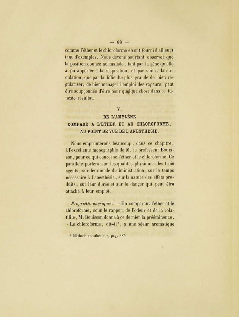 comme l'élheret le chloroforme en ont fourni d'ailleurs tant d'exemples. Nous devons pourtant observer que la position donnée au malade, tant par la gêne qu'elle a pu apporter à la respiration, et par suite à la cir- culation, que par la difficulté plus grande de bien ré- gulariser, de bien ménager l'emploi des vapeurs, peut être soupçonnée d'être pour quelque chose dans ce fu- neste résultat. V. DE L'AMYLÈNE COMPARÉ A L'ÉTHER ET AU CHLOROFORME, AU POINT DE VUE DE L'ANESTHÉSIE. Nous emprunterons beaucoup, dans ce chapitre, à l'excellente monographie de M. le professeur Bouis- son, pour ce qui concerne l'éther et le chloroforme. Ce parallèle portera sur les qualités physiques des trois agents, sur leur mode d'administration, sur le temps nécessaire à l'anesthésie, sur la nature des effets pro- duits, sur leur durée et sur le danger qui peut être attaché à leur emploi. Propriétés physiques. — En comparant l'éther et le chloroforme, sous le rapport de l'odeur et de la vola- tilité, M. Bouisson donne à ce dernier la prééminence. « Le chloroforme , dit-il ', a une odeur aromatique 1 Méthode anesthésique, pag. 385.