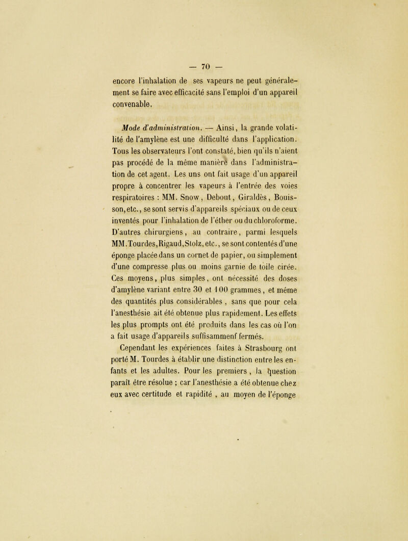 encore l'inhalation de ses vapeurs ne peut générale- ment se faire avec efficacité sans l'emploi d'un appareil convenable. Mode d'administration. —■ Ainsi, la grande volati- lité de l'amylène est une difficulté dans l'application. Tous les observateurs l'ont constaté, bien qu'ils n'aient pas procédé de la même manière dans l'administra- tion de cet agent. Les uns ont fait usage d'un appareil propre à concentrer les vapeurs à l'entrée des voies respiratoires : MM. Snow, Debout, Giraldès, Bouis- son,etc, se sont servis d'appareils spéciaux ou de ceux inventés pour l'inhalation de l'élher ou du chloroforme. D'autres chirurgiens, au contraire, parmi lesquels MM.lourdes,Rigaud,Slolz, etc., se sont contentés d'une éponge placée dans un cornet de papier, ou simplement d'une compresse plus ou moins garnie de toile cirée. Ces moyens, plus simples, ont nécessité des doses d'amylène variant entre 30 et 100 grammes, et même des quantités plus considérables , sans que pour cela l'anesthésie ait été obtenue plus rapidement. Les effets les plus prompts ont été produits dans les cas où l'on a fait usage d'appareils suffisammenf fermés. Cependant les expériences faites à Strasbourg ont porté M. Tourdes à établir une distinction entre les en- fants et les adultes. Pour les premiers, la question parait être résolue ; car l'anesthésie a été obtenue chez eux avec certitude et rapidité , au moyen de l'éponge