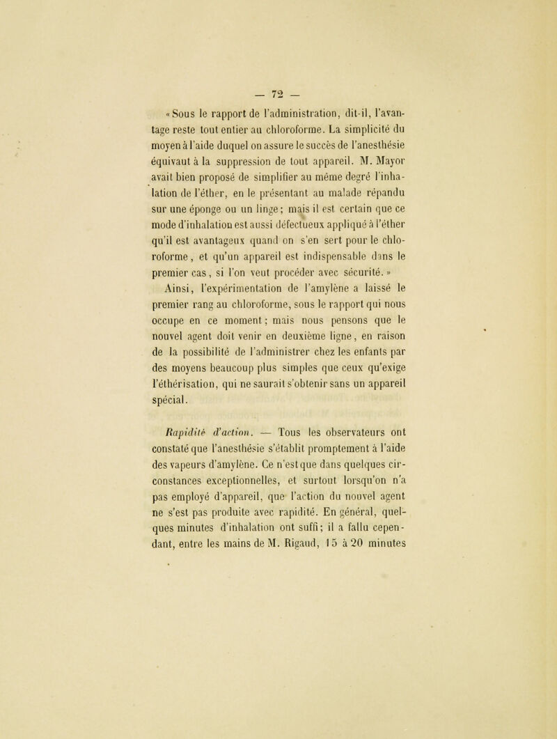 «Sous le rapport de l'administration, dit-il, l'avan- tage reste tout entier au chloroforme. La simplicité du moyen à l'aide duquel on assure le succès de l'anesthésie équivaut à la suppression de tout appareil. M. Mayor avait bien proposé de simplifier au même degré l'inha- lation de l'élher, en le présentant au malade répandu sur une éponge ou un linge; mais il est certain que ce mode d'inhalation est aussi défectueux appliqué à l'élher qu'il est avantageux quand on s'en sert pour le chlo- roforme , et qu'un appareil est indispensable dans le premier cas, si l'on veut procéder avec sécurité. » Ainsi, l'expérimentation de l'amylène a laissé le premier rang au chloroforme, sous le rapport qui nous occupe en ce moment ; mais nous pensons que le nouvel agent doit venir en deuxième ligne, en raison de la possibilité de l'administrer chez les enfants par des moyens beaucoup plus simples que ceux qu'exige l'éthérisation, qui ne saurait s'obtenir sans un appareil spécial. Rapidiié d'action. — Tous les observateurs ont constaté que l'anesthésie s'établit promptement à l'aide des vapeurs d'amylène. Ce n'est que dans quelques cir- constances exceptionnelles, et surtout lorsqu'on n'a pas employé d'appareil, que l'action du nouvel agent ne s'est pas produite avec rapidité. En général, quel- ques minutes d'inhalation ont suffi; il a fallu cepen- dant, entre les mains de M. Rigaud, 15 à 20 minutes