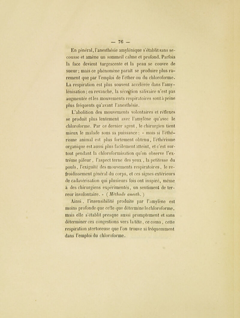 En général, l'anesthésie amylénique s'établitsans se- cousse et amène un sommeil calme et profond. Parfois la face devient turgescente et la peau se couvre de sueur; mais ce phénomène paraît se produire plus ra- rement que par l'emploi de l'étherou du chloroforme. La respiration est plus souvent accélérée dans l'amy- lénisation ; en revanche, la sécrétion salivaire n'est pas augmentée et les mouvements respiratoires sont à peine plus fréquents qu'avant l'anesthésie. L'abolition des mouvements volontaires et réflexes se produit plus lentement avec l'amylène qu'avec le chloroforme. Par ce dernier agent, le chirurgien tient mieux le malade sous sa puissance; « mais si l'éthé- risme animal est plus fortement obtenu, l'éthérisme organique est aussi plus facilement atteint, et c'est sur- tout pendant la chloroformisation qu'on observe l'ex- trême pâleur, l'aspect terne des yeux , la petitesse du pouls, l'exiguïté des mouvements respiratoires, le re- froidissement général du corps, et ces signes extérieurs de cadavérisation qui plusieurs fois ont inspiré, même à des chirurgiens expérimentés, un sentiment de ter- reur involontaire. » (Méthode aneslh. ) Ainsi, l'insensibilité produite par l'amylène est moins profonde que celle que détermine le chloroforme, mais elle s'établit presque aussi promplement et sans déterminer ces congestions vers la tète, ce coma, cette respiration stertoreuse que l'on trouve si fréquemment dans l'emploi du chloroforme.