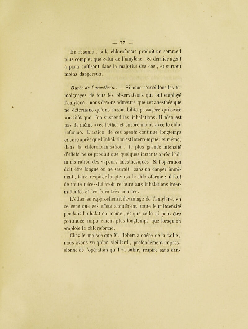 En résumé , si le chloroforme produit un sommeil plus complet que celui de l'amylène, ce dernier agent a paru suffisant dans la majorité des cas , et surtout moins dangereux. 'r>- Durée de Vaneslhésie. — Si nous recueillons les té- moignages de tous les observateurs qui ont employé l'amylène , nous devons admettre que cet ânesthésique ne détermine qu'une insensibilité passagère qui cesse aussitôt que l'on suspend les inhalations. Il n'en est pas de même avec l'éther et encore moins avec le chlo- roforme. L'action de ces agents continue longtemps encore après que l'inhalation est interrompue; et même, dans la chloroformisation , la plus grande intensité d'effets ne se produit que quelques instants après l'ad- ministration des vapeurs aneslhësiques Si l'opération doit être longue on ne saurait, sans un danger immi- nent , faire respirer longtemps le chloroforme ; il faut de toute nécessité avoir recours aux inhalations inter- mittentes et les faire très-courtes. L'éther se rapprocherait davantage de l'amylène, en ce sens que ses effets acquièrent toute leur intensité pendant l'inhalation même, et que celle-ci peut être continuée impunément plus longtemps que lorsqu'on emploie le chloroforme. Chez le malade que M. Robert a opéré de la taille, nous avons vu qu'un vieillard , profondément impres- sionné de l'opération qu'il va subir, respire sans dan-