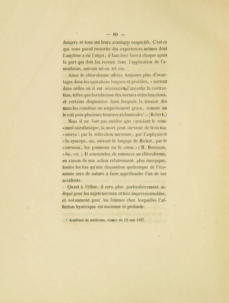 — 80 — dangers et tous ont leurs avantages respectifs. C'est ce qui nous paraît ressortir des expériences mêmes dont l'amylène a été l'objet ; il faut donc faire à chaque agent la part qui doit lui revenir dans l'application de l'a- nesthésie, suivant tel ou tel cas. Ainsi le chloroforme offrira toujours plus d'avan- tages dans les opérations longues et pénibles, « surtout dans celles où il est nëcessair%d'anéantir la contrac- tion, telles que laréduclion des hernies etdes luxations, et certains diagnostics dans lesquels la tension des muscles constitue un empêchement grave, comme on le voit pour plusieurs tumeurs abdominales'.» (Robert.) Mais il ne faut pas oublier que «pendant le som- » meil anësthésique, la mort peut survenir de trois ma- nières : par la sidération nerveuse, par l'asphyxie et »la syncope, ou, suivant le langage de Bichat, par le «cerveau, les poumons ou le cœur.»(M. Bouisson, » loc. cit. ) Il conviendra de renoncer au chloroforme, en raison de son action relativement plus énergique, toutes les fois qu'une disposition quelconque de l'éco- nomie sera de nature à faire appréhender l'un de ces accidents. Quant à l'éther, il sera plus particulièrement in- diqué pour les sujets nerveux et très-impressionnables, et notamment pour les femmes chez lesquelles l'af- fection hystérique est ancienne et profonde.