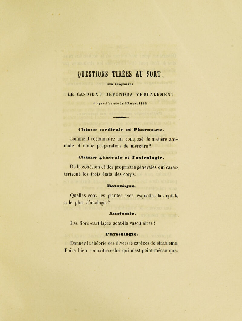 QUESTIONS TIREES AU SORT, sun ii soi ni ifs LE CANDIDAT RÉPONDRA VERBALEMENT d'aprèsParrêtt'du 2 8 mars 1842. Chimie médicale et Pharmacie. Comment reconnaître un composé de matière ani- male et d'une préparation de mercure? Chimie générale et Toxicologie. De la cohésion et des propriétés générales qui carac- térisent les trois états des corps. Botanique. Quelles sont les plantes avec lesquelles la digitale a le plus d'analogie? Anatomie. Les fibro-cartilages sont-ils vasculaires? Physiologie. Donner la théorie des diverses espèces de strabisme. Faire bien connaître celui qui n'est point mécanique.