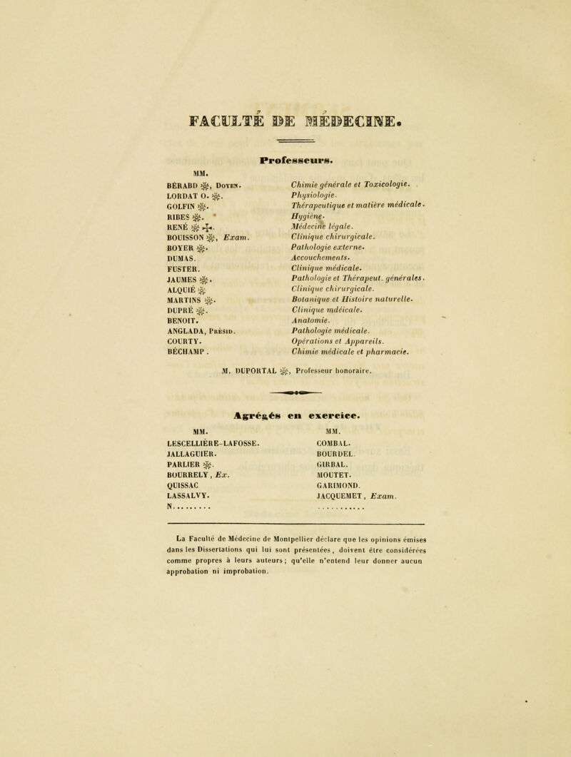 FACULTE ©E MEDECINE. Professeurs. MM. BÉRABD >$*, Doyes. LORDAT 0. $». GOLFIN *&. RIBES ^. ' RENÉ $ 4.. BOUISSON $;, Exam. BOYER ^. DUMAS. FUSTER. JAUMES ^. ALQUIÉ $ MART1NS $. DUPRÉ $. BENOIT. ANGLADA, I'bésid. COURTV. BÉCHAMP. Chimie générale el Toxicologie. Physiologie. Thérapeutique et matière médicale. Hygiène. Médecine légale. Clinique chirurgicale. Pathologie externe- Accouchements, Clinique médicale. Pathologie et Thérapeut. générales. Clinique chirurgicale. Botanique el Histoire naturelle- Clinique mdéicale. Analomie. Pathologie médicale. Opérations et Appareils. Chimie médicale el pharmacie. M. DUPOKTAL i#, Professeur honoraire. Agrégés en exercice. MM. LESCELLIÈRE-LAFOSSE. JALLAGMEU. PARLIER ^. BOURRELY, Ex. CjUlSSAC LASSALVY. N MM. COMBAL. BOURDEL. GIRBAL. MOUTET. GARIMOND. JACQUEMET, Exam. La Facullé de Médecine de Monlpellier déclare que les opinions émises dans les Dissertations qui lui sonl présentées , doivent être considérées comme propres à leurs auteurs; qu'elle n'entend leur donner aucun approbation ni improbalion.