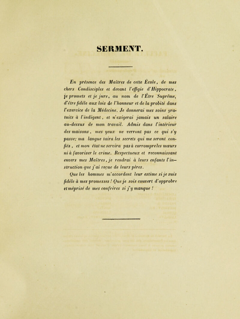 SERMENT. En présence des Maîtres de celle École, de mes chers Condisciples et devant l'effigie d'Hippocrate, je promets et je jure, au nom de l'Être Suprême, d'être fidèle aux lois de l'honneur et de la probité dans l'exercice de la Médecine. Je donnerai mes soins gra- tuits à l'indigent , et n'exigerai jamais un salaire au-dessus de mon travail. Admis dans l'intérieur des maisons, mes yeux ne verront pas ce qui s'y passe; ma langue taira les secrets qui me seront con- fiés , et mon élalneservira pasà corrompreles mœurs nia favoriser le crime. Respectueux et reconnaissant envers mes Maîtres, je rendrai à leurs enfants l'in- struction que j'ai reçue de leurs pères. Que les hommes m'accordent leur estime si je suis fidèle à mes promesses ! Que je sois couvert d'opprobre et méprisé de mes confrères si j'y manque !