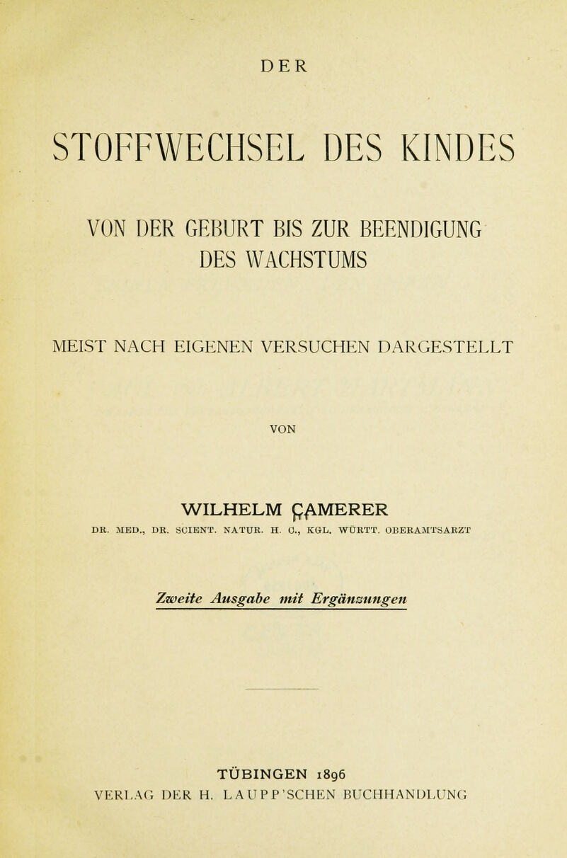 DER STOFFWECHSEL DES KINDES VON DER GEBURT BIS ZUR BEENDIGUNG DES WACHSTUMS MEIST NACH EIGENEN VERSUCHEN DARGESTELLT VON WILHELM £AMERER DB. MED., DR. SCIBNT. NATUR. H. 0., KGL. WÜRTT. OBERAMTSARZT Zweite Ausgabe mit Ergänzungen TÜBINGEN 1896 VERLAG DER H. LAUPP'SCHEN BUCHHANDLUNG