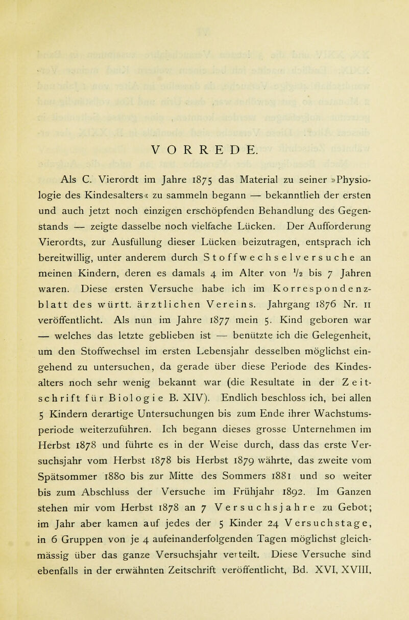 VORREDE. Als C. Vierordt im Jahre 1875 das Material zu seiner »Physio- logie des Kindesalters« zu sammeln begann — bekanntlieh der ersten und auch jetzt noch einzigen erschöpfenden Behandlung des Gegen- stands — zeigte dasselbe noch vielfache Lücken. Der Aufforderung Vierordts, zur Ausfüllung dieser Lücken beizutragen, entsprach ich bereitwillig, unter anderem durch S t o f f w echselversuche an meinen Kindern, deren es damals 4 im Alter von Vs bis 7 Jahren waren. Diese ersten Versuche habe ich im Korrespondenz- blatt des württ. ärztlichen Vereins. Jahrgang 1876 Nr. 11 veröffentlicht. Als nun im Jahre 1877 mein 5. Kind geboren war — welches das letzte geblieben ist — benützte ich die Gelegenheit, um den Stoffwechsel im ersten Lebensjahr desselben möglichst ein- gehend zu untersuchen, da gerade über diese Periode des Kindes- alters noch sehr wenig bekannt war (die Resultate in der Z e i t- schrift für Biologie B. XIV). Endlich beschloss ich, bei allen 5 Kindern derartige Untersuchungen bis zum Ende ihrer Wachstums- periode weiterzuführen. Ich begann dieses grosse Unternehmen im Herbst 1878 und führte es in der Weise durch, dass das erste Ver- suchsjahr vom Herbst 1878 bis Herbst 1879 währte, das zweite vom Spätsommer 1880 bis zur Mitte des Sommers 1881 und so weiter bis zum Abschluss der Versuche im Frühjahr 1892. Im Ganzen stehen mir vom Herbst 1878 an 7 Versuchs jähre zu Gebot; im Jahr aber kamen auf jedes der 5 Kinder 24 Versuchstage, in 6 Gruppen von je 4 aufeinanderfolgenden Tagen möglichst gleich- massig über das ganze Versuchsjahr verteilt. Diese Versuche sind ebenfalls in der erwähnten Zeitschrift veröffentlicht, Bd. XVI, XVIII.