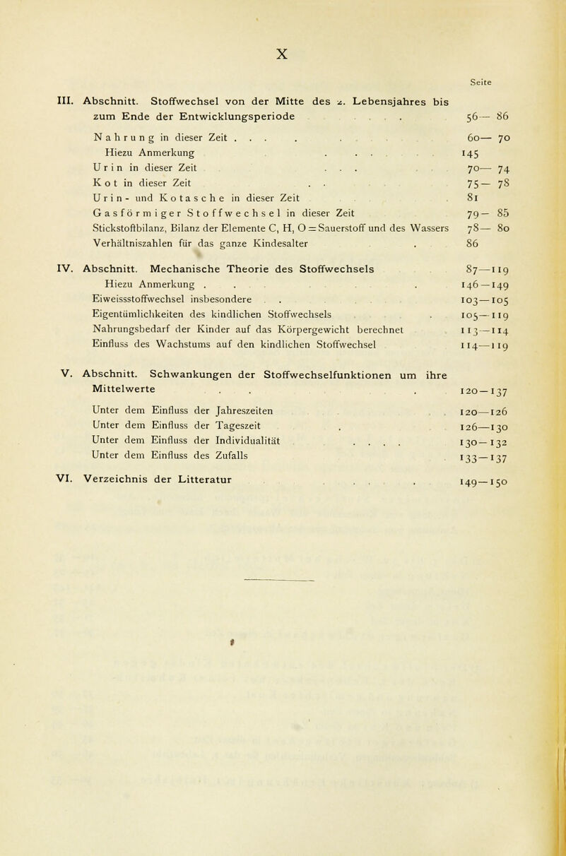 III. Abschnitt. Stoffwechsel von der Mitte des x. Lebensjahres bis zum Ende der Entwicklungsperiode Nahrung in dieser Zeit ... Hiezu Anmerkung Urin in dieser Zeit Kot in dieser Zeit Urin- und Kotasche in dieser Zeit Gasförmiger Stoffwechsel in dieser Zeit Stickstoftbilanz, Bilanz der Elemente C, H, 0 = Sauerstoff und des Wassers Verhältniszahlen für das ganze Kindesalter IV. Abschnitt. Mechanische Theorie des Stoffwechsels Hiezu Anmerkung . Eiweissstoffwechsel insbesondere Eigentümlichkeiten des kindlichen Stoffwechsels Nahrungsbedarf der Kinder auf das Körpergewicht berechnet Einfluss des Wachstums auf den kindlichen Stoffwechsel V. Abschnitt. Schwankungen der Stoffwechselfunktionen um ihre Mittelwerte Unter dem Einfluss der Jahreszeiten Unter dem Einfluss der Tageszeit Unter dem Einfluss der Individualität .... Unter dem Einfluss des Zufalls VI. Verzeichnis der Litteratur Seite 56- 86 60- ■ 7° 145 70- 74 75- 7S 81 79- 85 78- 80 86 87- 119 146- 149 103— 105 105- 119 113— 114 114— 119 120 — 137 120— 126 126— 130 130- '32 133- 137 149— 150