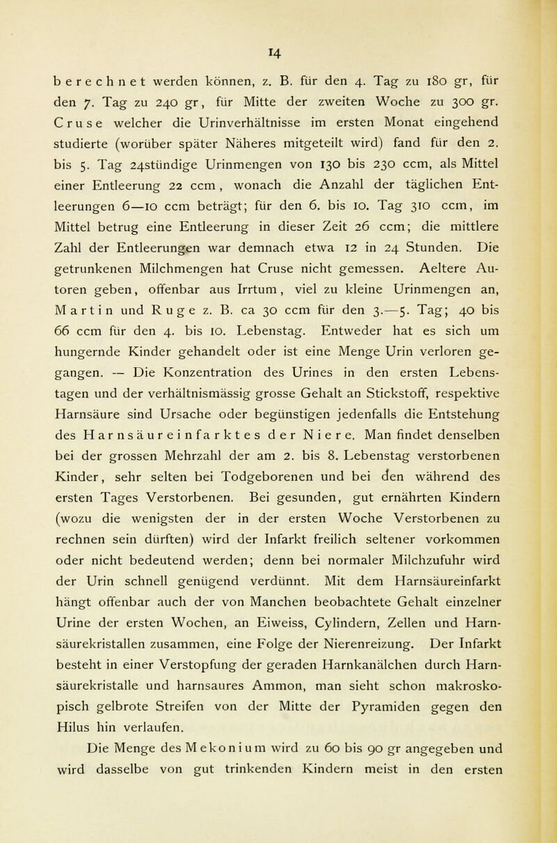 berechnet werden können, z. B. für den 4. Tag zu 180 gr, für den 7. Tag zu 240 gr, für Mitte der zweiten Woche zu 300 gr. Cruse welcher die Urinverhältnisse im ersten Monat eingehend studierte (worüber später Näheres mitgeteilt wird) fand für den 2. bis 5. Tag 24stündige Urinmengen von 130 bis 230 ccm, als Mittel einer Entleerung 22 ccm, wonach die Anzahl der täglichen Ent- leerungen 6—10 ccm beträgt; für den 6. bis 10. Tag 310 ccm, im Mittel betrug eine Entleerung in dieser Zeit 26 ccm; die mittlere Zahl der Entleerungen war demnach etwa 12 in 24 Stunden. Die getrunkenen Milchmengen hat Cruse nicht gemessen. Aeltere Au- toren geben, offenbar aus Irrtum, viel zu kleine Urinmengen an, Martin und Rüge z. B. ca 30 ccm für den 3.—5. Tag; 40 bis 66 ccm für den 4. bis 10. Lebenstag. Entweder hat es sich um hungernde Kinder gehandelt oder ist eine Menge Urin verloren ge- gangen. — Die Konzentration des Urines in den ersten Lebens- tagen und der verhältnismässig grosse Gehalt an Stickstoff, respektive Harnsäure sind Ursache oder begünstigen jedenfalls die Entstehung des Harnsäureinfarktes der Niere. Man findet denselben bei der grossen Mehrzahl der am 2. bis 8. Lebenstag verstorbenen Kinder, sehr selten bei Todgeborenen und bei den während des ersten Tages Verstorbenen. Bei gesunden, gut ernährten Kindern (wozu die wenigsten der in der ersten Woche Verstorbenen zu rechnen sein dürften) wird der Infarkt freilich seltener vorkommen oder nicht bedeutend werden; denn bei normaler Milchzufuhr wird der Urin schnell genügend verdünnt. Mit dem Harnsäureinfarkt hängt offenbar auch der von Manchen beobachtete Gehalt einzelner Urine der ersten Wochen, an Eiweiss, Cylindern, Zellen und Harn- säurekristallen zusammen, eine Folge der Nierenreizung. Der Infarkt besteht in einer Verstopfung der geraden Harnkanälchen durch Harn- säurekristalle und harnsaures Ammon, man sieht schon makrosko- pisch gelbrote Streifen von der Mitte der Pyramiden gegen den Hilus hin verlaufen. Die Menge des M e k o n i u m wird zu 60 bis 90 gr angegeben und wird dasselbe von gut trinkenden Kindern meist in den ersten