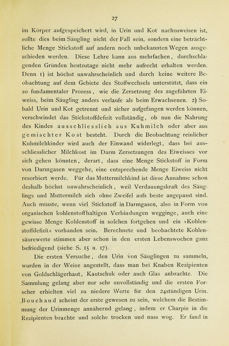 im Körper aufgespeichert wird, in Urin und Kot nachzuweisen ist, sollte dies beim Säugling nicht der Fall sein, sondern eine beträcht- liche Menge Stickstoff auf andern noch unbekannten Wegen ausge- schieden werden. Diese Lehre kann aus mehrfachen, durchschla- genden Gründen heutzutage nicht mehr aufrecht erhalten werden. Denn i) ist höchst unwahrscheinlich und durch keine weitere Be- obachtung auf dem Gebiete des Stoffwechsels unterstützt, dass ein so fundamentaler Prozess , wie die Zersetzung des zugeführten Ei- weiss, beim Säugling anders verlaufe als beim Erwachsenen. 2) So- bald Urin und Kot getrennt und sicher aufgefangen werden können, verschwindet das Stickstoffdefizit vollständig, ob nun die Nahrung des Kindes ausschliesslich aus Kuhmilch oder aber aus gemischter Kost besteht. Durch die Beobachtung reinlicher Kuhmilchkinder wird auch der Einwand widerlegt, dass bei aus- schliesslicher Milchkost im Darm Zersetzungen des Eiweisses vor sich gehen könnten, derart, dass eine Menge Stickstoff in Form von Darmgasen weggehe, eine entsprechende Menge Eiweiss nicht resorbiert werde. Für das Muttermilchkind ist diese Annahme schon deshalb höchst unwahrscheinlich , weil Verdauungskraft des Säug- lings und Muttermilch sich ohne Zweifel aufs beste angepasst sind. Auch müsste, wenn viel Stickstoff in Darmgasen, also in Form von organischen kohlenstoffhaltigen Verbindungen wegginge, auch eine gewisse Menge Kohlenstoff in solchen fortgehen und ein »Kohlen- stoffdefizit« vorhanden sein. Berechnete und beobachtete Kohlen- säurewerte stimmen aber schon in den ersten Lebenswochen ganz befriedigend (siehe S. 15 a. 17). Die ersten Versuche , den Urin von Säuglingen zu sammeln, wurden in der Weise angestellt, dass man bei Knaben Rezipienten von Goldschlägerhaut, Kautschuk oder auch Glas anbrachte. Die Sammlung gelang aber nur sehr unvollständig und die ersten For- scher erhielten viel zu niedere Werte für den 24stündigen Urin. Bouchaud scheint der erste gewesen zu sein, welchem die Bestim- mung der Urinmenge annähernd gelang , indem er Charpie in die Rezipienten brachte und solche trocken und nass wog. Er fand in