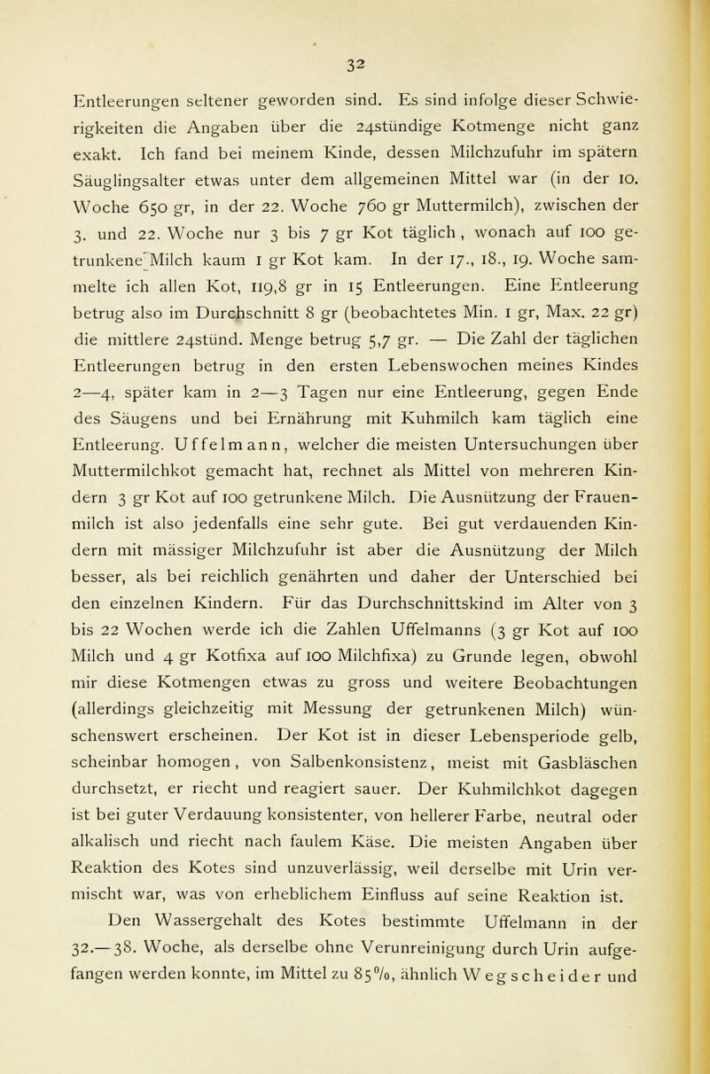 Entleerungen seltener geworden sind. Es sind infolge dieser Schwie- rigkeiten die Angaben über die 24Stündige Kotmenge nicht ganz exakt. Ich fand bei meinem Kinde, dessen Milchzufuhr im spätem Säuglingsalter etwas unter dem allgemeinen Mittel war (in der 10. Woche 650 gr, in der 22. Woche 760 gr Muttermilch), zwischen der 3. und 22. Woche nur 3 bis 7 gr Kot täglich , wonach auf 100 ge- trunkene'Milch kaum 1 gr Kot kam. In der 17., 18., 19. Woche sam- melte ich allen Kot, 119,8 gr in 15 Entleerungen. Eine Entleerung betrug also im Durchschnitt 8 gr (beobachtetes Min. 1 gr, Max. 22 gr) die mittlere 24stünd. Menge betrug 5,7 gr. — Die Zahl der täglichen Entleerungen betrug in den ersten Lebenswochen meines Kindes 2—4, später kam in 2—3 Tagen nur eine Entleerung, gegen Ende des Säugens und bei Ernährung mit Kuhmilch kam täglich eine Entleerung. Uffelmann, welcher die meisten Untersuchungen über Muttermilchkot gemacht hat, rechnet als Mittel von mehreren Kin- dern 3 gr Kot auf 100 getrunkene Milch. Die Ausnützung der Frauen- milch ist also jedenfalls eine sehr gute. Bei gut verdauenden Kin- dern mit massiger Milchzufuhr ist aber die Ausnützung der Milch besser, als bei reichlich genährten und daher der Unterschied bei den einzelnen Kindern. Für das Durchschnittskind im Alter von 3 bis 22 Wochen werde ich die Zahlen Uffelmanns (3 gr Kot auf 100 Milch und 4 gr Kotfixa auf 100 Milchfixa) zu Grunde legen, obwohl mir diese Kotmengen etwas zu gross und weitere Beobachtungen (allerdings gleichzeitig mit Messung der getrunkenen Milch) wün- schenswert erscheinen. Der Kot ist in dieser Lebensperiode gelb, scheinbar homogen, von Salbenkonsistenz, meist mit Gasbläschen durchsetzt, er riecht und reagiert sauer. Der Kuhmilchkot dagegen ist bei guter Verdauung konsistenter, von hellerer Farbe, neutral oder alkalisch und riecht nach faulem Käse. Die meisten Angaben über Reaktion des Kotes sind unzuverlässig, weil derselbe mit Urin ver- mischt war, was von erheblichem Einfluss auf seine Reaktion ist. Den Wassergehalt des Kotes bestimmte Uffelmann in der 32.— 38. Woche, als derselbe ohne Verunreinigung durch Urin aufge- fangen werden konnte, im Mittel zu 85%, ähnlich Wegscheider und