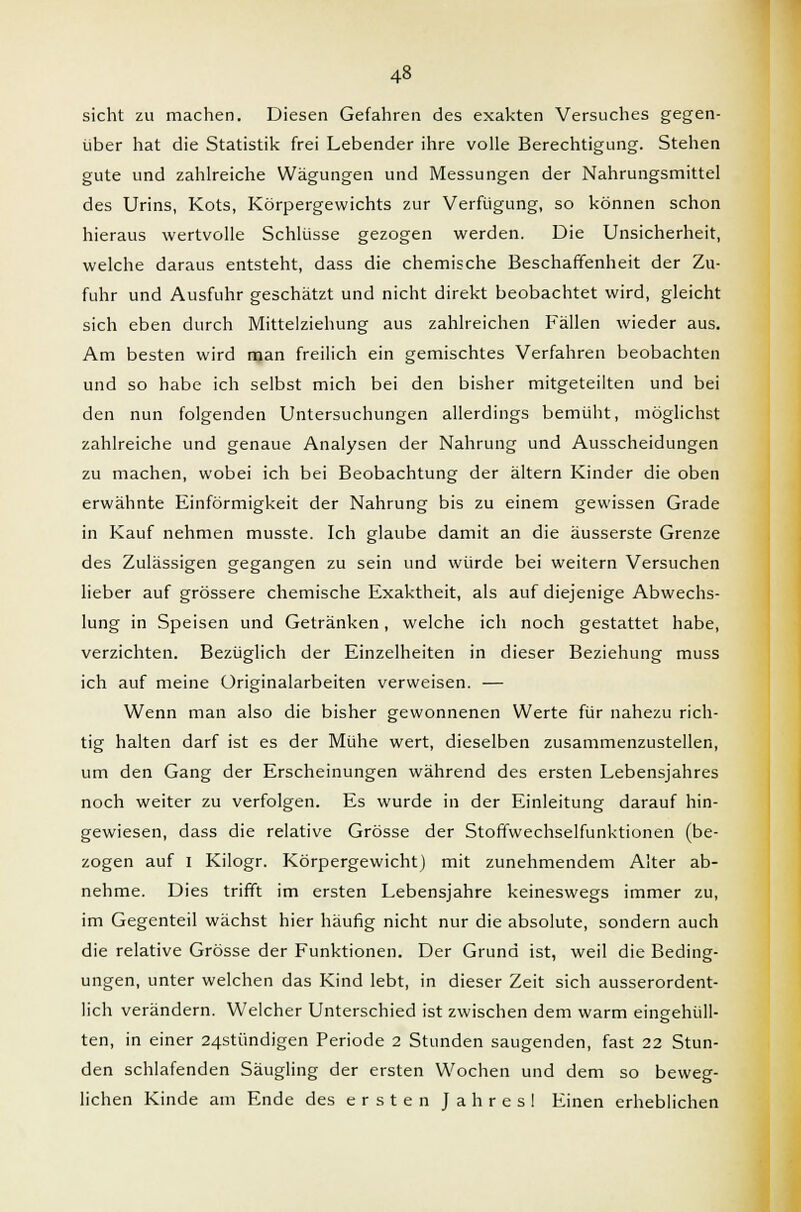 sieht zu machen. Diesen Gefahren des exakten Versuches gegen- über hat die Statistik frei Lebender ihre volle Berechtigung. Stehen gute und zahlreiche Wägungen und Messungen der Nahrungsmittel des Urins, Kots, Körpergewichts zur Verfügung, so können schon hieraus wertvolle Schlüsse gezogen werden. Die Unsicherheit, welche daraus entsteht, dass die chemische Beschaffenheit der Zu- fuhr und Ausfuhr geschätzt und nicht direkt beobachtet wird, gleicht sich eben durch Mittelziehung aus zahlreichen Fällen wieder aus. Am besten wird man freilich ein gemischtes Verfahren beobachten und so habe ich selbst mich bei den bisher mitgeteilten und bei den nun folgenden Untersuchungen allerdings bemüht, möglichst zahlreiche und genaue Analysen der Nahrung und Ausscheidungen zu machen, wobei ich bei Beobachtung der altern Kinder die oben erwähnte Einförmigkeit der Nahrung bis zu einem gewissen Grade in Kauf nehmen musste. Ich glaube damit an die äusserste Grenze des Zulässigen gegangen zu sein und würde bei weitern Versuchen lieber auf grössere chemische Exaktheit, als auf diejenige Abwechs- lung in Speisen und Getränken, welche ich noch gestattet habe, verzichten. Bezüglich der Einzelheiten in dieser Beziehung muss ich auf meine üriginalarbeiten verweisen. — Wenn man also die bisher gewonnenen Werte für nahezu rich- tig halten darf ist es der Mühe wert, dieselben zusammenzustellen, um den Gang der Erscheinungen während des ersten Lebensjahres noch weiter zu verfolgen. Es wurde in der Einleitung darauf hin- gewiesen, dass die relative Grösse der Stoffwechselfunktionen (be- zogen auf I Kilogr. Körpergewicht) mit zunehmendem Alter ab- nehme. Dies trifft im ersten Lebensjahre keineswegs immer zu, im Gegenteil wächst hier häufig nicht nur die absolute, sondern auch die relative Grösse der Funktionen. Der Grund ist, weil die Beding- ungen, unter welchen das Kind lebt, in dieser Zeit sich ausserordent- lich verändern. Welcher Unterschied ist zwischen dem warm eingehüll- ten, in einer 24stündigen Periode 2 Stunden saugenden, fast 22 Stun- den schlafenden Säugling der ersten Wochen und dem so beweg- lichen Kinde am Ende des ersten Jahres! Einen erheblichen