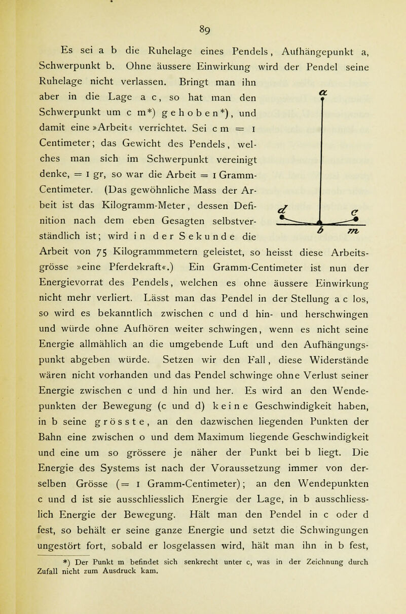 OL m, Es sei a b die Ruhelage eines Pendels, Aufhängepunkt a, Schwerpunkt b. Ohne äussere Einwirkung wird der Pendel seine Ruhelage nicht verlassen. Bringt man ihn aber in die Lage a c, so hat man den Schwerpunkt um c m*) gehoben*), und damit eine »Arbeit« verrichtet. Sei c m = i Centimeter; das Gewicht des Pendels, wel- ches man sich im Schwerpunkt vereinigt denke, = I gr, so war die Arbeit = i Gramm- Centimeter. (Uas gewöhnliche Mass der Ar- beit ist das Kilogramm-Meter, dessen Defi- j nition nach dem eben Gesagten selbstver- *— ständlich ist; wird in der Sekunde die Arbeit von 75 Kilogrammmetern geleistet, so heisst diese Arbeits- grösse »eine Pferdekraft«.) Ein Gramm-Centimeter ist nun der Energievorrat des Pendels, welchen es ohne äussere Einwirkung nicht mehr verliert. Lässt man das Pendel in der Stellung a c los, so wird es bekanntlich zwischen c und d hin- und herschwingen und würde ohne Aufhören weiter schwingen, wenn es nicht seine Energie allmählich an die umgebende Luft und den Aufhängungs- punkt abgeben würde. Setzen wir den Eall, diese Widerstände wären nicht vorhanden und das Pendel schwinge ohne Verlust seiner Energie zwischen c und d hin und her. Es wird an den Wende- punkten der Bewegung (c und d) keine Geschwindigkeit haben, in b seine grösste, an den dazwischen liegenden Punkten der Bahn eine zwischen o und dem Maximum liegende Geschwindigkeit und eine um so grössere je näher der Punkt bei b liegt. Die Energie des Systems ist nach der Voraussetzung immer von der- selben Grösse (= 1 Gramm-Centimeter); an den Wendepunkten c und d ist sie ausschliesslich Energie der Lage, in b ausschliess- lich Energie der Bewegung. Hält man den Pendel in c oder d fest, so behält er seine ganze Energie und setzt die Schwingungen ungestört fort, sobald er losgelassen wird, hält man ihn in b fest, *) Der Punkt m befindet sich senkrecht unter c, was in der Zeichnung durch Zufall nicht zum Ausdruck kam.