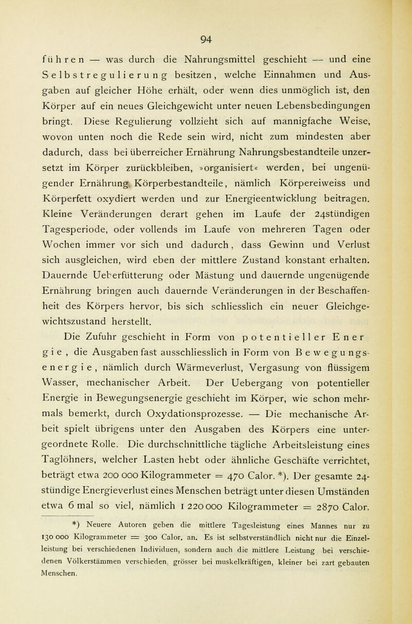 führen — was durch die Nahrungsmittel geschieht — und eine Selbstregulierung besitzen, welche Einnahmen und Aus- gaben auf gleicher Höhe erhält, oder wenn dies unmöglich ist, den Körper auf ein neues Gleichgewicht unter neuen Lebensbedingungen bringt. Diese Regulierung vollzieht sich auf mannigfache Weise, wovon unten noch die Rede sein wird, nicht zum mindesten aber dadurch, dass bei überreicher Ernährung Nahrungsbestandteile unzer- setzt im Körper zurückbleiben, »organisiert« werden, bei ungenü- gender Ernährung Körperbestandteile, nämlich Körpereiweiss und Körperfett oxydiert werden und zur Energieentwicklung beitragen. Kleine Veränderungen derart gehen im Laufe der 24stündigen Tagesperiode, oder vollends im Laufe von mehreren Tagen oder Wochen immer vor sich und dadurch, dass Gewinn und Verlust sich ausgleichen, wird eben der mittlere Zustand konstant erhalten. Dauernde Ueberfütterung oder Mästung und dauernde ungenügende Ernährung bringen auch dauernde Veränderungen in der Beschaffen- heit des Körpers hervor, bis sich schliesslich ein neuer Gleichge- wichtszustand herstellt. Die Zufuhr geschieht in Form von potentieller Ener gie, die Ausgaben fast ausschliesslich in Form von Bewegung s e n e r g i e , nämlich durch Wärmeverlust, Vergasung von flüssigem Wasser, mechanischer Arbeit. Der Uebergang von potentieller Energie in Bewegungsenergie geschieht im Körper, wie schon mehr- mals bemerkt, durch Oxydationsprozesse. — Die mechanische Ar- beit spielt übrigens unter den Ausgaben des Körpers eine unter- geordnete Rolle. Die durchschnittliche tägliche Arbeitsleistung eines Taglöhners, welcher Lasten hebt oder ähnliche Geschäfte verrichtet, beträgt etwa 200 000 Kilogrammeter = 470 Calor. *). Der gesamte 24- stündige Energieverlust eines Menschen beträgt unter diesen Umständen etwa 6 mal so viel, nämlich 1 220000 Kilogrammeter = 2870 Calor. *) Neuere Autoren geben die mittlere Tagesleistung eines Mannes nur zu 130 000 Kilogrammeter = 300 Calor. an. Es ist selbstverständlich nicht nur die Einzel- leistung bei verschiedenen Individuen, sondern auch die mittlere Leistung bei verschie- denen Völkerstämmen verschieden, grösser bei muskelkräftigen, kleiner bei zart gebauten Menschen.