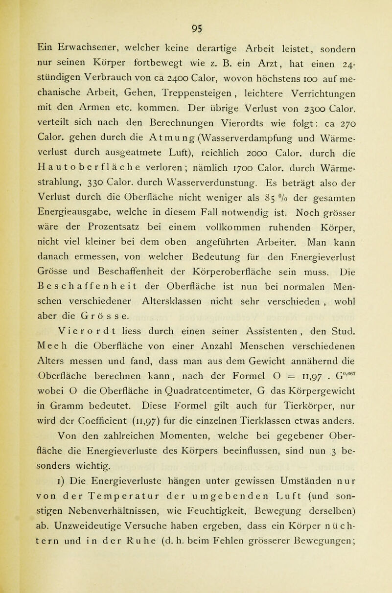 Ein Erwachsener, welcher keine derartige Arbeit leistet, sondern nur seinen Körper fortbewegt wie z. B. ein Arzt, hat einen 24- stündigen Verbrauch von ca 2400 Calor, wovon höchstens 100 auf me- chanische Arbeit, Gehen, Treppensteigen , leichtere Verrichtungen mit den Armen etc. kommen. Der übrige Verlust von 2300 Calor. verteilt sich nach den Berechnungen Vierordts wie folgt: ca 270 Calor. gehen durch die Atmu ng (Wasserverdampfung und Wärme- verlust durch ausgeatmete Luft), reichlich 2000 Calor. durch die Hautoberfläche verloren; nämlich 1700 Calor. durch Wärme- strahlung, 330 Calor. durch Wasserverdunstung. Es beträgt also der Verlust durch die Oberfläche nicht weniger als 85 °/o der gesamten Energieausgabe, welche in diesem Fall notwendig ist. Noch grösser wäre der Prozentsatz bei einem vollkommen ruhenden Körper, nicht viel kleiner bei dem oben angeführten Arbeiter. Man kann danach ermessen, von welcher Bedeutung für den Energieverlust Grösse und Beschaffenheit der Körperoberfläche sein muss. Die Beschaffenheit der Oberfläche ist nun bei normalen Men- schen verschiedener Altersklassen nicht sehr verschieden , wohl aber die Grösse. Vierordt liess durch einen seiner Assistenten, den Stud. Meeh die Oberfläche von einer Anzahl Menschen verschiedenen Alters messen und fand, dass man aus dem Gewicht annähernd die Oberfläche berechnen kann, nach der Formel O = 11,97 • G0'6' wobei O die Oberfläche in Quadratcentimeter, G das Körpergewicht in Gramm bedeutet. Diese Formel gilt auch für Tierkörper, nur wird der Coefficient (11,97) für die einzelnen Tierklassen etwas anders. Von den zahlreichen Momenten, welche bei gegebener Ober- fläche die Energieverluste des Körpers beeinflussen, sind nun 3 be- sonders wichtig. l) Die Energieverluste hängen unter gewissen Umständen n u r von der Temperatur der umgebenden Luft (und son- stigen Nebenverhältnissen, wie Feuchtigkeit, Bewegung derselben) ab. Unzweideutige Versuche haben ergeben, dass ein Körper nüch- tern und in der Ruhe (d. h. beim Fehlen grösserer Bewegungen;