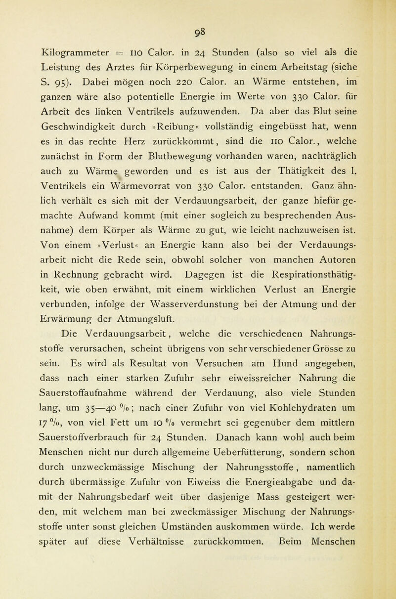 Kilogrammeter = 110 Calor. in 24 Stunden (also so viel als die Leistung des Arztes für Körperbewegung in einem Arbeitstag (siehe S. 95). Dabei mögen noch 220 Calor. an Wärme entstehen, im ganzen wäre also potentielle Energie im Werte von 330 Calor. für Arbeit des linken Ventrikels aufzuwenden. Da aber das Blut seine Geschwindigkeit durch »Reibung« vollständig eingebüsst hat, wenn es in das rechte Herz zurückkommt, sind die 110 Calor., welche zunächst in Form der Blutbewegung vorhanden waren, nachträglich auch zu Wärme geworden und es ist aus der Thätigkeit des 1. Ventrikels ein Wärmevorrat von 330 Calor. entstanden. Ganz ähn- lich verhält es sich mit der Verdauungsarbeit, der ganze hiefür ge- machte Aufwand kommt (mit einer sogleich zu besprechenden Aus- nahme) dem Körper als Wärme zu gut, wie leicht nachzuweisen ist. Von einem »Verlust« an Energie kann also bei der Verdauungs- arbeit nicht die Rede sein, obwohl solcher von manchen Autoren in Rechnung gebracht wird. Dagegen ist die Respirationsthätig- keit, wie oben erwähnt, mit einem wirklichen Verlust an Energie verbunden, infolge der Wasserverdunstung bei der Atmung und der Erwärmung der Atmungsluft. Die Verdauungsarbeit, welche die verschiedenen Nahrungs- stoffe verursachen, scheint übrigens von sehr verschiedener Grösse zu sein. Es wird als Resultat von Versuchen am Hund angegeben, dass nach einer starken Zufuhr sehr eiweissreicher Nahrung die Sauerstofifaufnahme während der Verdauung, also viele Stunden lang, um 35—40 °/o; nach einer Zufuhr von viel Kohlehydraten um 17 %, von viel Fett um 10 % vermehrt sei gegenüber dem mittlem Sauerstoffverbrauch für 24 Stunden. Danach kann wohl auch beim Menschen nicht nur durch allgemeine Ueberfütterung, sondern schon durch unzweckmässige Mischung der Nahrungsstoffe, namentlich durch übermässige Zufuhr von Eiweiss die Energieabgabe und da- mit der Nahrungsbedarf weit über dasjenige Mass gesteigert wer- den, mit welchem man bei zweckmässiger Mischung der Nahrungs- stoffe unter sonst gleichen Umständen auskommen würde. Ich werde später auf diese Verhältnisse zurückkommen. Beim Menschen