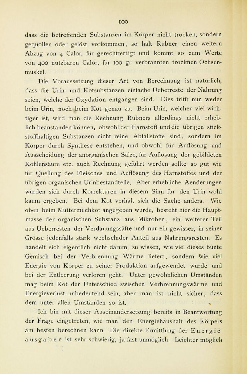IOO dass die betreffenden Substanzen im Körper nicht trocken, sondern gequollen oder gelöst vorkommen, so hält Rubner einen weitern Abzug von 4 Calor. für gerechtfertigt und kommt so zum Werte von 400 nutzbaren Calor. für IOO gr verbrannten trocknen Ochsen- muskel. Die Voraussetzung dieser Art von Berechnung ist natürlich, dass die Urin- und Kotsubstanzen einfache Ueberreste der Nahrung seien, welche der Oxydation entgangen sind. Dies trifft nun weder beim Urin, noch beim Kot genau zu. Beim Urin, welcher viel wich- tiger ist, wird man die Rechnung Rubners allerdings nicht erheb- lich beanstanden können, obwohl der Harnstoff und die übrigen stick- stoffhaltigen Substanzen nicht reine Abfallstoffe sind, sondern im Körper durch Synthese entstehen, und obwohl für Auflösung und Ausscheidung der anorganischen Salze, für Auflösung der gebildeten Kohlensäure etc. auch Rechnung geführt werden sollte so gut wie für Quellung des Fleisches und Auflösung des Harnstoffes und der übrigen organischen Urinbestandteile. Aber erhebliche Aenderungen würden sich durch Korrekturen in diesem Sinn für den Urin wohl kaum ergeben. Bei dem Kot verhält sich die Sache anders. Wie oben beim Muttermilchkot angegeben wurde, besteht hier die Haupt- masse der organischen Substanz aus Mikroben, ein weiterer Teil aus Ueberresten der Verdauungssäfte und nur ein gewisser, in seiner Grösse jedenfalls stark wechselnder Anteil aus Nahrungsresten. Es handelt sich eigentlich nicht darum, zu wissen, wie viel dieses bunte Gemisch bei der Verbrennung Wärme liefert, sondern wie viel Energie von Körper zu seiner Produktion aufgewendet wurde und bei der Entleerung verloren geht. Unter gewöhnlichen Umständen mag beim Kot der Unterschied zwischen Verbrennungswärme und Energieverlust unbedeutend sein, aber man ist nicht sicher, dass dem unter allen Umständen so ist. » Ich bin mit dieser Auseinandersetzung bereits in Beantwortung der Frage eingetreten, wie man den Energiehaushalt des Körpers am besten berechnen kann. Die direkte Ermittlung der Energie- ausgaben ist sehr schwierig, ja fast unmöglich. Leichter möglich