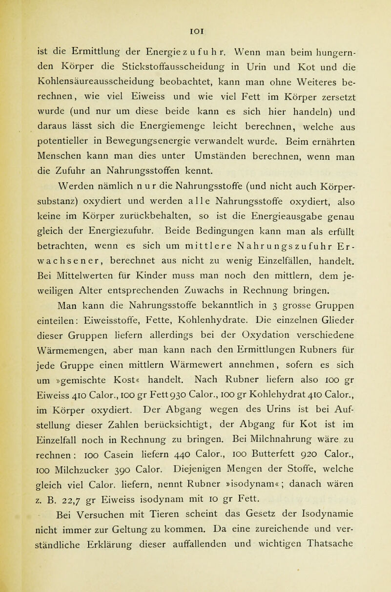 IOI ist die Ermittlung der Energiezufuhr. Wenn man beim hungern- den Körper die Stickstoffausscheidung in Urin und Kot und die Kohlensäureausscheidung beobachtet, kann man ohne Weiteres be- rechnen, wie viel Eiweiss und wie viel Fett im Körper zersetzt wurde (und nur um diese beide kann es sich hier handeln) und daraus lässt sich die Energiemenge leicht berechnen, welche aus potentieller in Bewegungsenergie verwandelt wurde. Beim ernährten Menschen kann man dies unter Umständen berechnen, wenn man die Zufuhr an Nahrungsstoffen kennt. Werden nämlich nur die Nahrungsstoffe (und nicht auch Körper- substanz) oxydiert und werden alle Nahrungsstoffe oxydiert, also keine im Körper zurückbehalten, so ist die Energieausgabe genau gleich der Energiezufuhr. Beide Bedingungen kann man als erfüllt betrachten, wenn es sich um mittlere Nahrungszufuhr Er- wachsener, berechnet aus nicht zu wenig Einzelfällen, handelt. Bei Mittelwerten für Kinder muss man noch den mittlem, dem je- weiligen Alter entsprechenden Zuwachs in Rechnung bringen. Man kann die Nahrungsstoffe bekanntlich in 3 grosse Gruppen einteilen: Eiweisstoffe, Fette, Kohlenhydrate. Die einzelnen Glieder dieser Gruppen liefern allerdings bei der Oxydation verschiedene Wärmemengen, aber man kann nach den Ermittlungen Rubners für jede Gruppe einen mittlem Wärmewert annehmen, sofern es sich um »gemischte Kost« handelt. Nach Rubner liefern also 100 gr Eiweiss 410 Calor., IOO gr Fett 930 Calor., 100 gr Kohlehydrat 410 Calor., im Körper oxydiert. Der Abgang wegen des Urins ist bei Auf- stellung dieser Zahlen berücksichtigt, der Abgang für Kot ist im Einzelfall noch in Rechnung zu bringen. Bei Milchnahrung wäre zu rechnen : IOO Casein liefern 440 Calor., 100 Butterfett 920 Calor., IOO Milchzucker 390 Calor. Diejenigen Mengen der Stoffe, welche gleich viel Calor. liefern, nennt Rubner »isodynam« ; danach wären z. B. 22,7 gr Eiweiss isodynam mit 10 gr Fett. Bei Versuchen mit Tieren scheint das Gesetz der Isodynamie nicht immer zur Geltung zu kommen. Da eine zureichende und ver- ständliche Erklärung dieser auffallenden und wichtigen Thatsache
