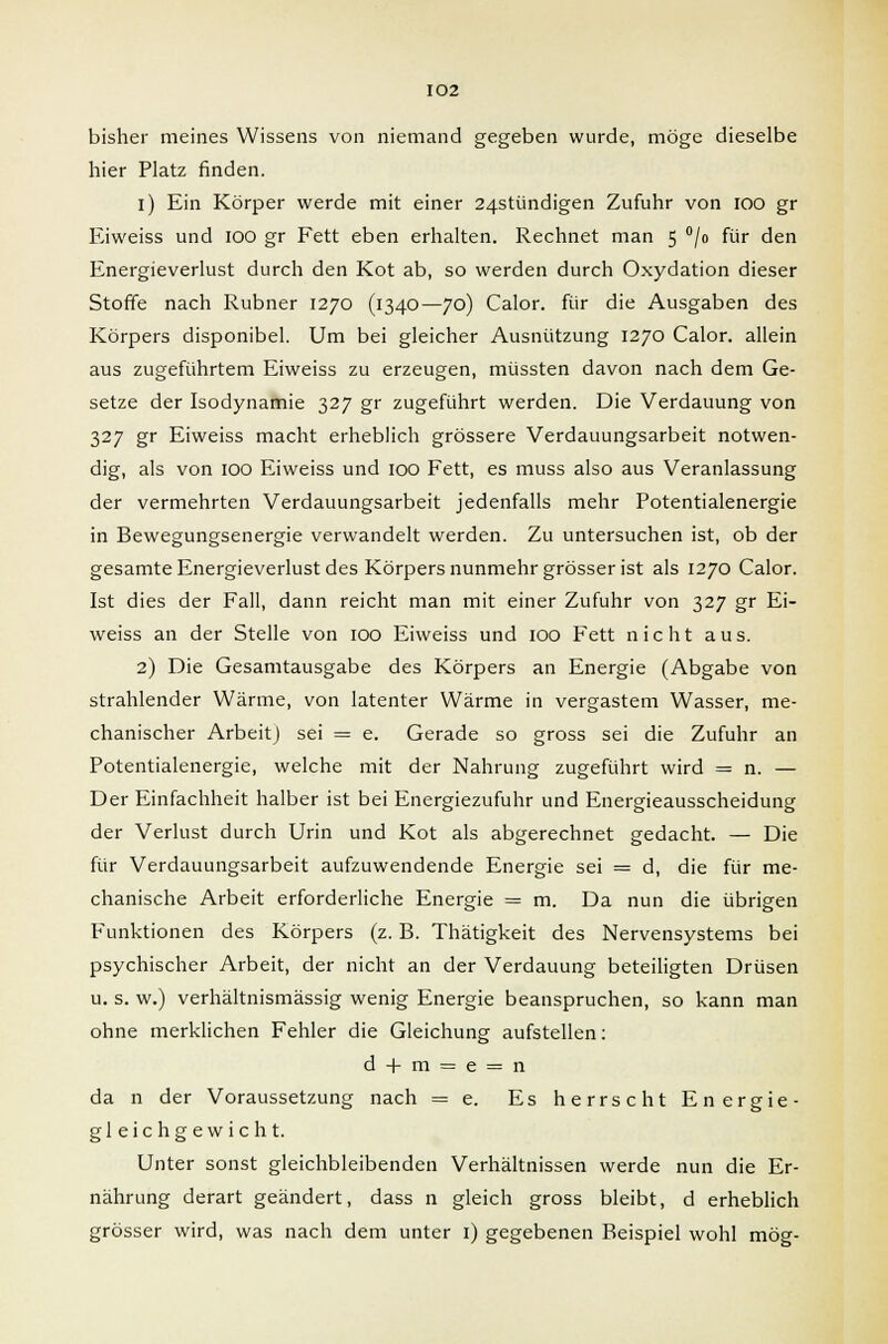 bisher meines Wissens von niemand gegeben wurde, möge dieselbe hier Platz finden. i) Ein Körper werde mit einer 24stündigen Zufuhr von ioo gr Eiweiss und IOO gr Fett eben erhalten. Rechnet man 5 °/o für den Energieverlust durch den Kot ab, so werden durch Oxydation dieser Stoffe nach Rubner 1270 (1340—70) Calor. für die Ausgaben des Körpers disponibel. Um bei gleicher Ausnützung 1270 Calor. allein aus zugeführtem Eiweiss zu erzeugen, müssten davon nach dem Ge- setze der Isodynamie 327 gr zugeführt werden. Die Verdauung von 327 gr Eiweiss macht erheblich grössere Verdauungsarbeit notwen- dig, als von 100 Eiweiss und 100 Fett, es muss also aus Veranlassung der vermehrten Verdauungsarbeit jedenfalls mehr Potentialenergie in Bewegungsenergie verwandelt werden. Zu untersuchen ist, ob der gesamte Energieverlust des Körpers nunmehr grösser ist als 1270 Calor. Ist dies der Fall, dann reicht man mit einer Zufuhr von 327 gr Ei- weiss an der Stelle von 100 Eiweiss und 100 Fett nicht aus. 2) Die Gesamtausgabe des Körpers an Energie (Abgabe von strahlender Wärme, von latenter Wärme in vergastem Wasser, me- chanischer Arbeit) sei = e. Gerade so gross sei die Zufuhr an Potentialenergie, welche mit der Nahrung zugeführt wird = n. — Der Einfachheit halber ist bei Energiezufuhr und Energieausscheidung der Verlust durch Urin und Kot als abgerechnet gedacht. — Die für Verdauungsarbeit aufzuwendende Energie sei = d, die für me- chanische Arbeit erforderliche Energie = m. Da nun die übrigen Funktionen des Körpers (z. B. Thätigkeit des Nervensystems bei psychischer Arbeit, der nicht an der Verdauung beteiligten Drüsen u. s. w.) verhältnismässig wenig Energie beanspruchen, so kann man ohne merklichen Fehler die Gleichung aufstellen: d + m = e = n da n der Voraussetzung nach = e. Es herrscht Energie- gleichgewicht. Unter sonst gleichbleibenden Verhältnissen werde nun die Er- nährung derart geändert, dass n gleich gross bleibt, d erheblich grösser wird, was nach dem unter 1) gegebenen Beispiel wohl mög-