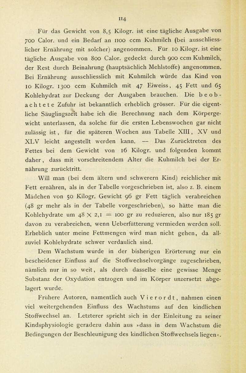 H4 Für das Gewicht von 8,5 Kilogr. ist eine tägliche Ausgabe von 700 Calor. und ein Bedarf an 1100 ccm Kuhmilch (bei ausschliess- licher Ernährung mit solcher) angenommen. Für 10 Kilogr. ist eine tägliche Ausgabe von 800 Calor. gedeckt durch 900 ccm Kuhmilch, der Rest durch Beinahrung (hauptsächlich Mehlstoffe) angenommen. Bei Ernährung ausschliesslich mit Kuhmilch würde das Kind von 10 Kilogr. 1300 ccm Kuhmilch mit 47 Eiweiss, 45 Fett und 65 Kohlehydrat zur Deckung der Ausgaben brauchen. Die beob- achtete Zufuhr ist bekanntlich erheblich grösser. Für die eigent- liche Säuglingszeit habe ich die Berechnung nach dem Körperge- wicht unterlassen, da solche für die ersten Lebenswochen gar nicht zulässig ist , für die späteren Wochen aus Tabelle XIII, XV und XLV leicht angestellt werden kann. — Das Zurücktreten des Fettes bei dem Gewicht von 16 Kilogr. und folgenden kommt daher , dass mit vorschreitendem Alter die Kuhmilch bei der Er- nährung zurücktritt. Will man (bei dem altern und schwerern Kind) reichlicher mit Fett ernähren, als in der Tabelle vorgeschrieben ist, also z. B. einem Mädchen von 50 Kilogr. Gewicht 96 gr Fett täglich verabreichen (48 gr mehr als in der Tabelle vorgeschrieben), so hätte man die Kohlehydrate um 48 X 2,1 = 100 gr zu reduzieren, also nur 185 gr davon zu verabreichen, wenn Ueberfütterung vermieden werden soll. Erheblich unter meine Fettmengen wird man nicht gehen, da all- zuviel Kohlehydrate schwer verdaulich sind. Dem Wachstum wurde in der bisherigen Erörterung nur ein bescheidener Einfluss auf die Stoffwechselvorgänge zugeschrieben, nämlich nur in so weit, als durch dasselbe eine gewisse Menge Substanz der Oxydation entzogen und im Körper unzersetzt abge- lagert wurde. Frühere Autoren, namentlich auch V i e r o r d t , nahmen einen viel weitergehenden Einfluss des Wachstums auf den kindlichen Stoffwechsel an. Letzterer spricht sich in der Einleitung zu seiner Kindsphysiologie geradezu dahin aus »dass in dem Wachstum die Bedingungen der Beschleunigung des kindlichen Stoffwechsels liegen«.